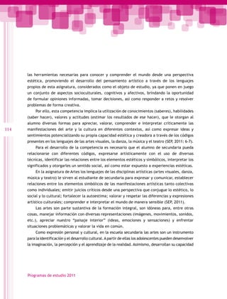 las herramientas necesarias para conocer y comprender el mundo desde una perspectiva
      estética, promoviendo el desarrollo del pensamiento artístico a través de los lenguajes
      propios de esta asignatura, considerados como el objeto de estudio, ya que ponen en juego
      un conjunto de aspectos socioculturales, cognitivos y afectivos, brindando la oportunidad
      de formular opiniones informadas, tomar decisiones, así como responder a retos y resolver
      problemas de forma creativa.
           Por ello, esta competencia implica la utilización de conocimientos (saberes), habilidades
      (saber hacer), valores y actitudes (estimar los resultados de ese hacer), que le otorgan al
      alumno diversas formas para apreciar, valorar, comprender e interpretar críticamente las
114   manifestaciones del arte y la cultura en diferentes contextos, así como expresar ideas y
      sentimientos potencializando su propia capacidad estética y creadora a través de los códigos
      presentes en los lenguajes de las artes visuales, la danza, la música y el teatro (SEP, 2011: 6-7).
           Para el desarrollo de la competencia es necesario que el alumno de secundaria pueda
      relacionarse con diferentes códigos, expresarse artísticamente con el uso de diversas
      técnicas, identificar las relaciones entre los elementos estéticos y simbólicos, interpretar los
      significados y otorgarles un sentido social, así como estar expuesto a experiencias estéticas.
           En la asignatura de Artes los lenguajes de las disciplinas artísticas (artes visuales, danza,
      música y teatro) le sirven al estudiante de secundaria para expresar y comunicar, establecer
      relaciones entre los elementos simbólicos de las manifestaciones artísticas tanto colectivas
      como individuales; emitir juicios críticos desde una perspectiva que conjugue lo estético, lo
      social y lo cultural; fortalecer la autoestima; valorar y respetar las diferencias y expresiones
      artístico culturales; comprender e interpretar el mundo de manera sensible (SEP, 2011).
           Las artes son parte sustantiva de la formación integral, son idóneas para, entre otras
      cosas, manejar información con diversas representaciones (imágenes, movimientos, sonidos,
      etc.), apreciar nuestro “paisaje interior” (ideas, emociones y sensaciones) y enfrentar
      situaciones problemáticas y valorar la vida en común.
           Como expresión personal y cultural, en la escuela secundaria las artes son un instrumento
      para la identificación y el desarrollo cultural. A partir de ellas los adolescentes pueden desenvolver
      la imaginación, la percepción y el aprendizaje de la realidad. Asimismo, desarrollan su capacidad




      Programas de estudio 2011
 