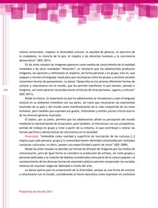 valores universales, respetar la diversidad cultural, la equidad de géneros, el ejercicio de
      la ciudadanía, la vivencia de la paz, el respeto a los derechos humanos y la convivencia
      democrática” (SEP, 2011).
          En las artes visuales las imágenes aparecen como medios de conocimiento de la realidad
      inmediata y de otras realidades “distantes”; es necesario que los adolescentes produzcan
      imágenes, las aprecien y reflexionen al respecto, de forma personal y en grupo; esto es, que
      jueguen y recreen el lenguaje visual para que reconozcan cómo los grupos y sectores sociales
      transmiten formas de pensamiento. La danza “desarrolla en los jóvenes diferentes formas de
      conocer y relacionarse con el mundo, que les permite manifestar lo que sienten, piensan e
116   imaginan, así como apreciar las producciones artísticas de otras personas, lugares y culturas”
      (SEP, 2011).
          Desde la música, lo importante es que los adolescentes se introduzcan y usen el lenguaje
      musical en su ambiente inmediato con sus pares, así como que reconozcan las expresiones
      musicales de su país y del mundo como manifestaciones de la vida compartida de los seres
      humanos, pero también que expresen sus gustos, reflexionen y emitán juicios críticos acerca
      de los diversos géneros musicales.
          El teatro, por su parte, permite que los adolescentes afinen su percepción del mundo
      mediante la representación de situaciones, pero también, al interactuar con sus compañeros,
      sentido de trabajo en grupo y crear a partir de su entorno, lo que contribuye a valorar las
      formas pacíficas y democráticas de convivencia en la sociedad.
          Diversidad, “entendida como realidad y superficie de inscripción de las culturas […]
      implica que cada persona, grupo y/o comunidad tienen identidad constituidas por múltiples
      contactos culturales; es decir, poseen una especificidad a partir de otros” (SEP, 2009).
          Desde las artes visuales se abordan las formas de difusión de imágenes por los medios de
      comunicación, pero de igual forma se considera la producción de artistas, así como grupos y
      personas dedicadas a la creación de objetos considerados como parte de la cultura popular; el
      reconocimiento de las diversas formas de expresión plástica permite comprender las variadas
      maneras de expresar rasgos de identidad a través del arte.
          La danza aporta para la comprensión de la diversidad, porque es una forma de conocer
      y relacionarse con el mundo, considerando al hecho dancístico como expresión en contextos




      Programas de estudio 2011
 
