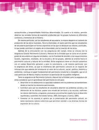 socioculturales y temporalidades históricas determinadas. En cuanto a la música, permite
observar las variadas formas de expresión producidas por los grupos humanos en diferentes
contextos y momentos de la historia.
    De manera particular, con los estudiantes de secundaria, la música despierta el contexto de
producción de las obras musicales. Para la diversidad, el teatro permite que los estudiantes
de secundaria participen en formas expresivas en las que se destacan sus valores y actitudes,
lo que puede contribuir al respeto de la diversidad y de la creación de los otros.
    Además de la articulación con las asignaturas del campo, Artes se vincula con la
Asignatura Estatal Patrimonio Cultural y Natural de la Entidad que se cursa en el primer
grado de secundaria en algunas entidades, con la finalidad de atender a los requerimientos           117
locales, regionales, estatales, de la escuela y de los grupos, además se orienta hacia el
patrimonio cultural y natural de la entidad. Dicha asignatura tiene un vínculo sustantivo
con el campo Desarrollo personal y para la convivencia, y de manera particular con
la asignatura de Artes, ya que la enseñanza del patrimonio cultural es un espacio de
intersección que además de reinstaurar el valor de lo cultural, social, político, histórico y
ambiental, restituye el papel fundamental del patrimonio inmaterial o intangible, que en el
caso particular de México implica reconocer la aportación de los pueblos indígenas.
    Tanto la asignatura de Patrimonio Cultural y Natural de la Entidad como la asignatura de
Artes consideran que el aprendizaje del patrimonio es útil para:
    •	 Desarrollar en los adolescentes la capacidad ciudadana ante los problemas socioambientales
       donde se insertán los elementos patrimoniales.
    •	 Contribuir para que los estudiantes de secundaria observen los problemas sociales y los
       diferencien de los técnicos; posean otra mirada del territorio y los recursos; reafirmen
       los valores identitarios y singulares; promuevan una actitud de respeto hacia el desarrollo
       equilibrado y sostenible (Fernández Salinas, 2005; Domínguez y Cuenca, 2005).
    •	 Fomentar en los alumnos el aprecio por la preservación del patrimonio cultural, en
       tanto representa valores colectivos que permiten atender a las diversas formas de
       expresión de la cultura.




                                                                          Guías para el maestro
 