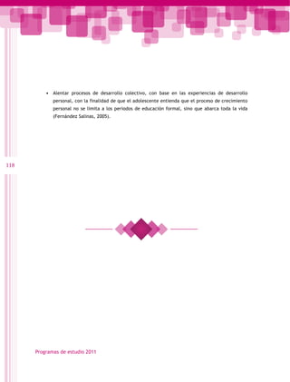 •	 Alentar procesos de desarrollo colectivo, con base en las experiencias de desarrollo
             personal, con la finalidad de que el adolescente entienda que el proceso de crecimiento
             personal no se limita a los periodos de educación formal, sino que abarca toda la vida
             (Fernández Salinas, 2005).




118




      Programas de estudio 2011
 