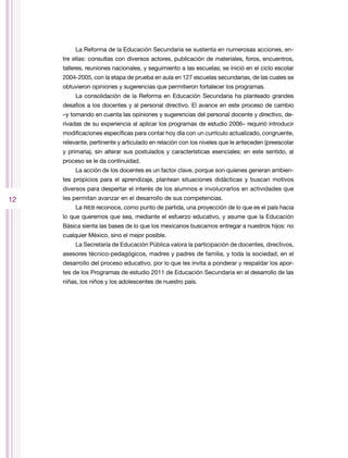 La Reforma de la Educación Secundaria se sustenta en numerosas acciones, en-
     tre ellas: consultas con diversos actores, publicación de materiales, foros, encuentros,
     talleres, reuniones nacionales, y seguimiento a las escuelas; se inició en el ciclo escolar
     2004-2005, con la etapa de prueba en aula en 127 escuelas secundarias, de las cuales se
     obtuvieron opiniones y sugerencias que permitieron fortalecer los programas.
          La consolidación de la Reforma en Educación Secundaria ha planteado grandes
     desafíos a los docentes y al personal directivo. El avance en este proceso de cambio
     –y tomando en cuenta las opiniones y sugerencias del personal docente y directivo, de-
     rivadas de su experiencia al aplicar los programas de estudio 2006– requirió introducir
     modificaciones específicas para contar hoy día con un currículo actualizado, congruente,
     relevante, pertinente y articulado en relación con los niveles que le anteceden (preescolar
     y primaria), sin alterar sus postulados y características esenciales; en este sentido, al
     proceso se le da continuidad.
          La acción de los docentes es un factor clave, porque son quienes generan ambien-
     tes propicios para el aprendizaje, plantean situaciones didácticas y buscan motivos
     diversos para despertar el interés de los alumnos e involucrarlos en actividades que
12   les permitan avanzar en el desarrollo de sus competencias.
          La RIEB reconoce, como punto de partida, una proyección de lo que es el país hacia
     lo que queremos que sea, mediante el esfuerzo educativo, y asume que la Educación
     Básica sienta las bases de lo que los mexicanos buscamos entregar a nuestros hijos: no
     cualquier México, sino el mejor posible.
          La Secretaría de Educación Pública valora la participación de docentes, directivos,
     asesores técnico-pedagógicos, madres y padres de familia, y toda la sociedad, en el
     desarrollo del proceso educativo, por lo que les invita a ponderar y respaldar los apor-
     tes de los Programas de estudio 2011 de Educación Secundaria en el desarrollo de las
     niñas, los niños y los adolescentes de nuestro país.
 