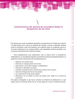 Características del alumno de secundaria desde la
                  perspectiva de las artes




Los alumnos que cursan la enseñanza secundaria se encuentran en el tránsito de la infancia         121
a la edad adulta, por lo cual es un momento de contribuir a formar su identidad. Quienes
recién se incorporan a este nivel educativo, por lo general están en la pubertad, que es el
inicio de la adolescencia. Sus cuerpos cambian, usan capacidades mentales avanzadas y son
en extremo conscientes de las relaciones sociales.

     Tanto preadolescentes como adolescentes viven un dilema entre la necesidad de
independencia y su necesidad de seguridad. Asumiendo los límites de toda generalización, se
puede decir que las características de los adolescentes son:

     •	 Adaptarse a los cambios físicos.
     •	 Desarrollar un concepto positivo de sí mismo.
     •	 Experimentar y crecer hasta conseguir su independencia.
     •	 Desarrollar su identidad y sus valores.
     •	 Considerar la aceptación social, identificación y afectos entre sus pares.
     •	 Hacerse de enfoques positivos de la sexualidad.
     •	 Ser conscientes del mundo social y político.
     •	 Relacionarse con los adultos de forma que puedan tener cabida en su proceso de
        crecimiento.
Un   aspecto insoslayable es que hoy se reconoce la existencia de adolescencias, lo que
implica asumir las diversas formas de ser en esta etapa de la vida en contextos diversos.




                                                                           Guías para el maestro
 