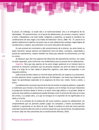 El plural, sin embargo, no alude sólo a la multiculturalidad, sino a la emergencia de las
      identidades. “El reconocimiento, en el plural de adolescentes, de varones y mujeres, hetero
      y homo, trabajadores y de clase media, indigentes y pudientes, se amplía al considerar las
      combinaciones de esos rasgos y los modos de habitarlos” (Serra, 2006: 19). El plural en la
      palabra adolescencia significa reconocer que en esos adolescentes emergen rasgos dignos de
      consideración y respeto, que preexisten a la acción educadora del docente.

           En este proceso de crecimiento y del reconocimiento de lo diverso, las artes tienen un
      papel relevante, porque aportan una disposición única de datos, conceptos, capacidades y
      pautas de razonamiento, empero también son útiles para abordar los sentimientos y la vida
122   en común.
           Se destacan aquí sólo tres aspectos del desarrollo del pensamiento artístico, los cuales
      no están separados, pues conforman una unidad básica para el proceso de los adolescentes.
           Cognitivo. Para que esos aportes de las artes tengan potencial en el tránsito hacia la
      juventud es necesario considerar que las personas emplean una serie de ideas en diversas
      fases a lo largo de la vida; desde el desarrollo cognitivo, esas ideas corresponden a una
      respuesta estética.
           Cada una de las fases implica un nivel de mayor perfección con respecto a su antecesora,
      en ellas aparecen temas o grupos de ideas que las distinguen. Los temas que importan para
      lograr los aprendizajes esperados en la asignatura de Artes son: medio, forma y estilo, y
      juicio.
           Los adolescentes reconocen que las obras de arte existen en espacios públicos, responden
      a tradiciones que vinculan a los artistas en el espacio y en el tiempo. Es así que interpretan
      la producción artística desde la forma y el estilo como algo público y no privado. Desde el
      punto de vista estético el adolescente puede distinguir entre lo atractivo del tema en la obra
      del artista, o su propia obra, y lo que se consigue en la expresión de los significados en el
      estilo y la forma.
           Esto es la antesala de la producción del juicio estético, porque los adolescentes van
      comprendiendo que las personas pueden juzgar los conceptos y valores acumulados por
      tradición y expresarlas en las obras de arte. Desde la estética el tema del juicio permite
      entiendan la práctica del arte como un continuo ajuste de su yo; de esa forma, los adolescentes
      se hacen cada vez más conscientes de su transformación (Parsons, 2010).



      Programas de estudio 2011
 