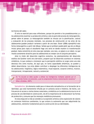 territorios del saber.
          El arte es esencial para esas reflexiones, porque les permite a los preadolescentes y a
      los adolescentes examinar su producción artística; esto es parte del proceso de metacognición,
      pensar sobre el pensar. La metacognición también se vincula con la planificación, control
      y evaluación de los procesos mentales. Los procesos de construcción en las artes de los
      adolescentes pueden producir variantes a partir de una base. Eisner (2006) ejemplificó esta
      forma metacognitiva a partir del dibujo. Señala que el profesor puede pedir que de un dibujo
      inicial (pinza para ropa) el estudiante haga una serie en donde muestre la transformación
      gradual, hasta convertirla en otra cosa (por ejemplo, una rana, un pájaro o un robot). Lo que
124   resulta sumamente atractivo para los adolescentes es romper con el conjunto perceptivo.
          Ante la visión del desarrollo cognitivo evolutivo, los planteamientos del desarrollo
      estético de Gardner tomó otro derrotero, propone que tal desarrollo acontece en sistemas
      simbólicos, lo que conduce a reconocer que la percepción estética no surge como una sola
      destreza sino como muchas, de aquí que, en tanto capacidades dinámicas, se pueden y
      deben desarrollarse. Las artes deben contribuir a desplegar las diferentes inteligencias de
      los adolescentes: lingüística, lógico matemática, visual espacial, corporal cinética, musical,
      interpersonal, intrapersonal, natural y existencial.


            En “la escuela se debe ayudar a utilizar las inteligencias múltiples optando por el
            contenido frente a la extensión, y por la comprensión frente a memorización mecánica”
            (Díaz y Giráldez, 2007).


          Socioafectivo. Un elemento nodal para el desarrollo socioafectivo es la formación de la
      identidad, que está fuertemente influida por el contexto social e histórico. De hecho, con
      frecuencia el acceso a ciertos bienes materiales y simbólicos en la adolescencia ocurre en el
      proceso de una identidad en construcción, de ahí la importancia de no desconocer las formas
      de producción y consumo que los mensajes mediáticos promueven.
          En esta etapa de la vida se considera a la expresión artística como exploración de valores
      en contextos históricos cambiantes, lo que avizora la autonomía que van adquiriendo los
      adolescentes, elemento fundamental para la construcción de sus identidades.




      Programas de estudio 2011
 