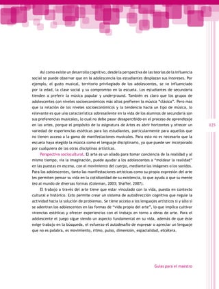Así como existe un desarrollo cognitivo, desde la perspectiva de las teorías de la influencia
social se puede observar que en la adolescencia los estudiantes desplazan sus intereses. Por
ejemplo, el gusto musical, territorio privilegiado de los adolescentes, se ve influenciado
por la edad, la clase social y su compromiso en la escuela. Los estudiantes de secundaria
tienden a preferir la música popular y underground. También es claro que los grupos de
adolescentes con niveles socioeconómicos más altos prefieren la música “clásica”. Pero más
que la relación de los niveles socioeconómicos y la tendencia hacia un tipo de música, lo
relevante es que una característica sobresaliente en la vida de los alumnos de secundaria son
sus preferencias musicales, lo cual no debe pasar desapercibido en el proceso de aprendizaje
en las artes, porque el propósito de la asignatura de Artes es abrir horizontes y ofrecer un        125
variedad de experiencias estéticas para los estudiantes, particularmente para aquellos que
no tienen acceso a la gama de manifestaciones musicales. Para esto no es necesario que la
escuela haya elegido la música como el lenguaje disciplinario, ya que puede ser incorporado
por cualquiera de las otras disciplinas artísticas.
    Perspectiva sociocultural. El arte es un aliado para tomar conciencia de la realidad y al
mismo tiempo, vía la imaginación, puede ayudar a los adolescentes a “moldear la realidad”
en las puestas en escena, con el movimiento del cuerpo, mediante las imágenes o los sonidos.
Para los adolescentes, tanto las manifestaciones artísticas como su propia expresión del arte
les permiten pensar su vida en la cotidianidad de su existencia, lo que ayuda a que su mente
lea al mundo de diversas formas (Coleman, 2003; Shaffer, 2007).
    El trabajo a través del arte tiene que estar vinculado con la vida, puesta en contexto
cultural e histórico. Esto permite crear un sistema de autodirección cognitiva que regule la
actividad hacia la solución de problemas. Se tiene acceso a los lenguajes artísticos si y sólo si
se adentran los adolescentes en las formas de “vida propia del arte”, lo que implica cultivar
vivencias estéticas y ofrecer experiencias con el trabajo en torno a obras de arte. Para el
adolescente el juego sigue siendo un aspecto fundamental en su vida, además de que éste
exige trabajo en la búsqueda, el esfuerzo el autodesafío de expresar o apreciar un lenguaje
que no es palabra, es movimiento, ritmo, pulso, dimensión, espacialidad, etcétera.




                                                                          Guías para el maestro
 
