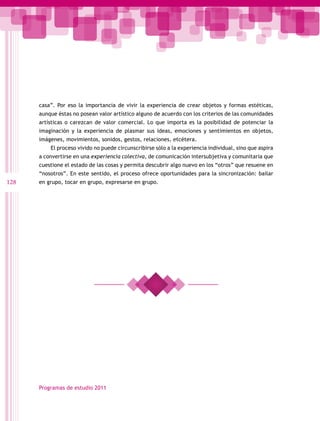 casa”. Por eso la importancia de vivir la experiencia de crear objetos y formas estéticas,
      aunque éstas no posean valor artístico alguno de acuerdo con los criterios de las comunidades
      artísticas o carezcan de valor comercial. Lo que importa es la posibilidad de potenciar la
      imaginación y la experiencia de plasmar sus ideas, emociones y sentimientos en objetos,
      imágenes, movimientos, sonidos, gestos, relaciones, etcétera.
          El proceso vivido no puede circunscribirse sólo a la experiencia individual, sino que aspira
      a convertirse en una experiencia colectiva, de comunicación intersubjetiva y comunitaria que
      cuestione el estado de las cosas y permita descubrir algo nuevo en los “otros” que resuene en
      “nosotros”. En este sentido, el proceso ofrece oportunidades para la sincronización: bailar
128   en grupo, tocar en grupo, expresarse en grupo.




      Programas de estudio 2011
 