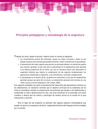 Principios pedagógicos y metodología de la asignatura




Trabajar las artes, desde la escuela, implica tomar en cuenta lo siguiente:                         129
    •	 Los conocimientos previos del alumnado, porque sus ideas, principios y datos no son
       bloques estancos sino retículas que pueden promover, inhibir o transformar el aprendizaje.
    •	 El pensamiento de orden superior que permite al alumnado obtener un sentido de aquello
       que intentan aprender. Es por esto que el aprendizaje en la adolescencia está asociado
       a los hábitos productivos de la mente, por eso es necesario buscar que desarrollen la
       capacidad reflexiva que implica la combinación de dos aspectos fundamentales: las
       operaciones intelectuales y cognitivas, y los sentimientos, actitudes y disposiciones.
    •	 El aprendizaje es un asunto social, se genera en situaciones; es así que los adolescentes
       aprenden porque son parte de la cultura, su comprensión personal está inscripta en una
       visión cultural y social (Hargreaves, Earl y Ryan, 2002).
Los aspectos señalados son parte consustancial del desarrollo del pensamiento artístico en
los adolescentes. Es necesario recordar que el objetivo principal de la enseñanza de las
artes en secundaria consiste en proporcionar herramientas que ayuden a los adolescentes a
comprender la vida y desenvolverse en ella. Las artes favorecen en el alumnado una visión
creadora y abierta que los motiva a participar de manera activa en el mundo en el que
interactúan y conviven.

    Para el logro de ese propósito se plantean sólo algunos aspectos metodológicos que
pueden ser guía en la asignatura de Artes, independientemente del lenguaje artístico elegido
por la escuela.




                                                                          Guías para el maestro
 
