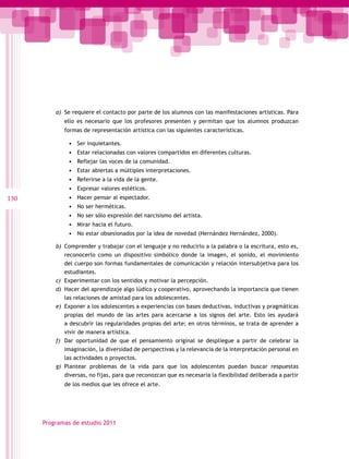 a)	 Se requiere el contacto por parte de los alumnos con las manifestaciones artísticas. Para
             ello es necesario que los profesores presenten y permitan que los alumnos produzcan
             formas de representación artística con las siguientes características.

              •	   Ser inquietantes.
              •	   Estar relacionadas con valores compartidos en diferentes culturas.
              •	   Reflejar las voces de la comunidad.
              •	   Estar abiertas a múltiples interpretaciones.
              •	   Referirse a la vida de la gente.
              •	   Expresar valores estéticos.
130           •	   Hacer pensar al espectador.
              •	   No ser herméticas.
              •	   No ser sólo expresión del narcisismo del artista.
              •	   Mirar hacia el futuro.
              •	   No estar obsesionados por la idea de novedad (Hernández Hernández, 2000).

          b)	 Comprender y trabajar con el lenguaje y no reducirlo a la palabra o la escritura, esto es,
             reconocerlo como un dispositivo simbólico donde la imagen, el sonido, el movimiento
             del cuerpo son formas fundamentales de comunicación y relación intersubjetiva para los
             estudiantes.
          c)	 Experimentar con los sentidos y motivar la percepción.
          d)	 Hacer del aprendizaje algo lúdico y cooperativo, aprovechando la importancia que tienen
             las relaciones de amistad para los adolescentes.
          e)	 Exponer a los adolescentes a experiencias con bases deductivas, inductivas y pragmáticas
             propias del mundo de las artes para acercarse a los signos del arte. Esto les ayudará
             a descubrir las regularidades propias del arte; en otros términos, se trata de aprender a
             vivir de manera artística.
          f)	 Dar oportunidad de que el pensamiento original se despliegue a partir de celebrar la
             imaginación, la diversidad de perspectivas y la relevancia de la interpretación personal en
             las actividades o proyectos.
          g)	 Plantear problemas de la vida para que los adolescentes puedan buscar respuestas
             diversas, no fijas, para que reconozcan que es necesaria la flexibilidad deliberada a partir
             de los medios que les ofrece el arte.




      Programas de estudio 2011
 