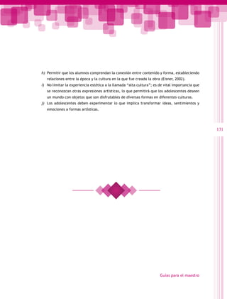 h)	 Permitir que los alumnos comprendan la conexión entre contenido y forma, estableciendo
   relaciones entre la época y la cultura en la que fue creada la obra (Eisner, 2002).
i)	 No limitar la experiencia estética a la llamada “alta cultura”; es de vital importancia que
   se reconozcan otras expresiones artísticas, lo que permitirá que los adolescentes deseen
   un mundo con objetos que son disfrutables de diversas formas en diferentes culturas.
j)	 Los adolescentes deben experimentar lo que implica transformar ideas, sentimientos y
   emociones a formas artísticas.




                                                                                                  131




                                                                       Guías para el maestro
 