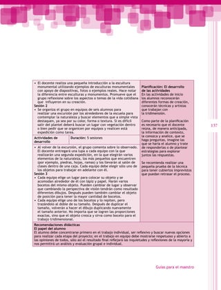 •  El docente realiza una pequeña introducción a la escultura
   monumental utilizando ejemplos de esculturas monumentales            Planificación: El desarrollo
   con apoyo de diapositivas, fotos o ejemplos reales. Hace notar       de las actividades
   la diferencia entre esculturas y monumentos. Promueve que el         En las actividades de inicio
   grupo reflexione sobre los aspectos o temas de la vida cotidiana     los alumnos reconocerán
   que influyeron en su creación.                                       diferentes formas de creación,
Sesión 2                                                                conocerán técnicas y artistas
•  Se organiza el grupo en equipos de seis alumnos para                 que trabajan con
   realizar una excursión por los alrededores de la escuela para        la tridimensión.
   contemplar la naturaleza y buscar elementos que a simple vista
   destaquen, ya sea por su color, forma o textura. Si es difícil       Como parte de la planificación
   salir del plantel deberá buscar un lugar con vegetación dentro       es necesario que el docente           137
   o bien pedir que se organicen por equipos y realicen está            reúna, de manera anticipada,
   expedición como tarea.                                               la información de contexto,
                                                                        la conozca y analice, que se
Actividades de          Duración: 5 sesiones
                                                                        haga preguntas, imagine las
desarrollo
                                                                        que se haría el alumno y trate
•  Al volver de la excursión, el grupo comenta sobre lo observado.      de responderlas o de plantear
   El docente entregará una lupa a cada equipo con la que               estrategias para explorar
   realizarán una segunda expedición, en la que elegirán varios         juntos las respuestas.
   elementos de la naturaleza, los más pequeños que encuentren
   (por ejemplo, piedras, hojas, ramas) y los llevarán al salón de      Se recomienda realizar una
   clases dentro de una caja. Cada equipo debe elegir sólo uno de       pequeña prueba de la técnica
   los objetos para trabajar en adelante con él.                        para tener cubiertos imprevistos
Sesión 3                                                                que puedan retrasar el proceso.
•  Cada equipo elige un lugar para colocar su objeto y se
   acomodan alrededor de él con lápiz y papel. Harán varios
   bocetos del mismo objeto. Pueden cambiar de lugar y observar
   que cambiando la perspectiva de visión tendrán como resultado
   diferentes dibujos. Después pueden también cambiar el objeto
   de posición para tener la mayor cantidad de bocetos.
•  Cada equipo elige uno de los bocetos y lo repiten, pero
   trazándolo al doble de su tamaño. Después de duplicar el
   tamaño, volverán a hacer el dibujo duplicando nuevamente
   el tamaño anterior. No importa que se logren las proporciones
   exactas, sino que el objeto crezca y sirva como boceto para el
   trabajo tridimensional.
Recomendaciones didácticas
El papel del alumno
El alumno debe concentrarse primero en el trabajo individual, ser reflexivo y buscar nuevas opciones
para realizar cada etapa del proyecto; en el trabajo en equipo debe mostrarse respetuoso y abierto a
las opiniones de todos, sólo así el resultado final reflejará las inquietudes y reflexiones de la mayoría y
nos permitirá un análisis y evaluación grupal e individual.




                                                                                  Guías para el maestro
 