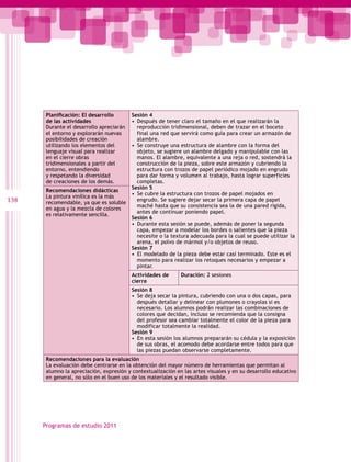 Planificación: El desarrollo       Sesión 4
       de las actividades                 •  Después de tener claro el tamaño en el que realizarán la
       Durante el desarrollo apreciarán      reproducción tridimensional, deben de trazar en el boceto
       el entorno y explorarán nuevas        final una red que servirá como guía para crear un armazón de
       posibilidades de creación             alambre.
       utilizando los elementos del       •  Se construye una estructura de alambre con la forma del
       lenguaje visual para realizar         objeto, se sugiere un alambre delgado y manipulable con las
       en el cierre obras                    manos. El alambre, equivalente a una reja o red, sostendrá la
       tridimensionales a partir del         construcción de la pieza, sobre este armazón y cubriendo la
       entorno, entendiendo                  estructura con trozos de papel periódico mojado en engrudo
       y respetando la diversidad            para dar forma y volumen al trabajo, hasta lograr superficies
       de creaciones de los demás.           completas.
                                          Sesión 5
       Recomendaciones didácticas
                                          •  Se cubre la estructura con trozos de papel mojados en
       La pintura vinílica es la más
138    recomendable, ya que es soluble
                                             engrudo. Se sugiere dejar secar la primera capa de papel
                                             maché hasta que su consistencia sea la de una pared rígida,
       en agua y la mezcla de colores
                                             antes de continuar poniendo papel.
       es relativamente sencilla.
                                          Sesión 6
                                          •  Durante esta sesión se puede, además de poner la segunda
                                             capa, empezar a modelar los bordes o salientes que la pieza
                                             necesite o la textura adecuada para la cual se puede utilizar la
                                             arena, el polvo de mármol y/o objetos de reuso.
                                          Sesión 7
                                          •  El modelado de la pieza debe estar casi terminado. Este es el
                                             momento para realizar los retoques necesarios y empezar a
                                             pintar.
                                          Actividades de      Duración: 2 sesiones
                                          cierre
                                          Sesión 8
                                          •  Se deja secar la pintura, cubriendo con una o dos capas, para
                                             después detallar y delinear con plumones o crayolas si es
                                             necesario. Los alumnos podrán realizar las combinaciones de
                                             colores que decidan, incluso se recomienda que la consigna
                                             del profesor sea cambiar totalmente el color de la pieza para
                                             modificar totalmente la realidad.
                                          Sesión 9
                                          •  En esta sesión los alumnos prepararán su cédula y la exposición
                                             de sus obras, el acomodo debe acordarse entre todos para que
                                             las piezas puedan observarse completamente.
       Recomendaciones para la evaluación
       La evaluación debe centrarse en la obtención del mayor número de herramientas que permitan al
       alumno la apreciación, expresión y contextualización en las artes visuales y en su desarrollo educativo
       en general, no sólo en el buen uso de los materiales y el resultado visible.




      Programas de estudio 2011
 