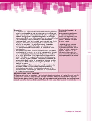 Evaluación                                                            Recomendaciones para la
•  Se realizará una exposición de las obras en un montaje similar     evaluación
   al de un museo o galería, que permita observar las piezas por      A manera de autoevaluación
   todos sus lados. Para realizar esta actividad, los equipos deben   se propone montar una
   elaborar una carta petición para que su pieza, ya terminada,       exposición como instalación
   sea expuesta. En la carta deben especificar las razones técnicas   en el patio de la escuela e
   y de concepto por las que consideran que su pieza debe             invitar a docentes y alumnos
   exponerse. Esta carta será revisada por un consejo que elegirá     de otros grupos.
   el grupo y decidirá si la pieza responde a las necesidades
   técnicas, si el proceso y el resultado reflejan emociones,         Coevaluación: los alumnos
   sentimientos y vivencias relacionados con el entorno.              tendrán al final de su mesa
   Esta actividad servirá como momento de autoevaluación y            un momento en donde podrán
   coevaluación.                                                      valorar su pieza y la de otros
•  Para esta exhibición los alumnos deberán realizar una cédula       equipos, basándose en las
   (una tarjeta con el nombre de la pieza, nombre de los autores,     discusiones que se susciten       139
   año de realización y una explicación del proceso y resultado       en la mesa en cuanto a forma,
   de su pieza, así como el título y algunas reflexiones sobre el     técnica y concepto de la obra.
   tema y el trabajo en equipo). Deben colocarla al lado de su
   pieza para que la vean los demás compañeros y visitantes de
   la exposición. Cada equipo de artistas debe preparar también
   una pequeña charla sobre el proceso y los resultados de sus
   trabajos artísticos.
•  Los alumnos pueden hacer una mesa redonda para comentar
   el proceso para elaborar su obra y el sustento técnico y
   conceptual de su creación; el maestro tomará nota de los
   descubrimientos y aprendizajes reflejados en los comentarios
   de cada uno de los alumnos.
Recomendaciones para la evaluación
El docente debe observar las piezas y las cédulas de los alumnos y basar su evaluación en la relación
y congruencia que exista entre estos dos trabajos. Asimismo, debe mantenerse en todo el proceso
atento a cada descubrimiento y quizá llevar una bitácora en donde documente el proceso de grupo y
de cada uno de los alumnos, desde las actividades de inicio hasta el cierre con la mesa redonda.




                                                                               Guías para el maestro
 