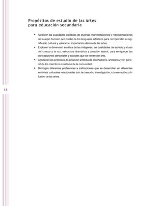 Propósitos de estudio de las Artes
     para educación secundaria

       •	 Aprecien las cualidades estéticas de diversas manifestaciones y representaciones
          del cuerpo humano por medio de los lenguajes artísticos para comprender su sig-
          nificado cultural y valorar su importancia dentro de las artes.
       •	 Exploren la dimensión estética de las imágenes, las cualidades del sonido y el uso
          del cuerpo y la voz, estructura dramática y creación teatral, para enriquecer las
          concepciones personales y sociales que se tienen del arte.
       •	 Conozcan los procesos de creación artística de diseñadores, artesanos y en gene-
          ral de los miembros creativos de la comunidad.
       •	 Distingan diferentes profesiones e instituciones que se desarrollan en diferentes
          entornos culturales relacionadas con la creación, investigación, conservación y di-
          fusión de las artes.




14
 