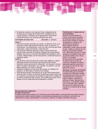 •  El docente muestra a los alumnos fotos o diapositivas de               Planificación: El desarrollo de
   artistas que a lo largo de la historia han trabajado con el            las actividades
   cuerpo humano. Conversa con el grupo sobre las diversas                Durante las actividades de
   representaciones y las técnicas utilizadas por ellos.                  inicio, los alumnos reconocen
                                                                          en distintas etapas históricas
Actividades de desarrollo                Duración: 3 sesiones
                                                                          de las artes visuales la manera
Sesión 2                                                                  de abordar el cuerpo en las
•  Para que el grupo reconozca su cuerpo, el docente invita a los         producciones artísticas.
   alumnos a tocar cada parte del mismo, sentir su textura, su            Para explotar diversos
   movimiento, sus dimensiones, notar los usos y formas que tiene         materiales y echar mano de todo
   cada hueso, cada articulación, cada músculo.                           lo que rodea la creación de una
•  Los alumnos realizarán bocetos a lápiz y autorretratos de              obra es conveniente trabajar
   cuerpo entero durante 20 minutos; después de varios dibujos            con diferentes técnicas; en este
   elegirán uno solo y lo cortarán dividiendo extremidades, torso         proyecto se proponen tres, pero
   y cuello. Deben elegir una de estas partes y conservarla para la       se puede también usar video y        141
   siguiente sesión.                                                      fotos, si es posible.
Sesión 3                                                                  En esta parte de la actividad
•  Los alumnos toman la parte del cuerpo que eligieron y siguen           se harán ejercicios sólo de
   dibujando durante 20 minutos sólo esa parte del cuerpo                 contorno y después de relleno,
   buscando nuevas opciones de colocación, de texturas y colores,         poniendo especial atención en
   ahora en papel más grande, con crayolas, con grafito, con gis.         las texturas y formas de cada
   Deben observar con calma y dibujar.                                    parte del cuerpo.
•  Habiendo elegido una sola parte del cuerpo, se integran los
                                                                          Nociones y procesos formativos
   equipos y se distribuye el material de trabajo.
                                                                          Es importante que los alumnos
•  Cada alumno llevará una bitácora en la que hará anotaciones
                                                                          conozcan los diferentes medios
   durante todo el taller. El docente les pide que utilicen para ello
                                                                          de expresión que ofrece el arte
   un cuaderno, que decoren la portada en esta sesión y hagan las
                                                                          contemporáneo y utilizando
   primeras anotaciones del proceso, de los dibujos previos, de su
                                                                          algun o logren, mediante un
   equipo y de los materiales que empezarán a utilizar.
                                                                          proceso creador, descubrirse y
                                                                          comunicar a los demás quiénes
                                                                          son y en donde están, además
                                                                          de conocer la importancia del
                                                                          cuerpo en la historia de las artes
                                                                          visuales.
Recomendaciones didácticas
El papel del docente
El maestro debe hacer prácticas con las técnicas que decida utilizar, conocerlas bien para poder dirigirlas
efectivamente; debe recordar siempre a los alumnos las anotaciones en su bitácora y promover las
reflexiones en equipo, deteniéndose en el proceso a observar el trabajo individual y de grupo.




                                                                                   Guías para el maestro
 
