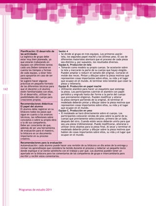 Planificación: El desarrollo de  Sesión 4
       las actividades                  •  Se divide al grupo en tres equipos. Los primeros usarán
       La logística de grupo debe          tela, los segundos papel maché y los últimos yeso. El uso de
       estar muy bien planeada, ya         diferentes materiales alentará que el proceso de cada pieza
       que estarán trabajando en           sea distinto y, por supuesto, los resultados diversos.
       equipos con diferentes tareas    Equipo A. Producción en tela
       cada uno.Deben tomarse en        •  Tomarán como modelo su propio cuerpo. Se acostarán sobre
       cuenta los tiempos y formas         la tela y marcarán la parte de su cuerpo que hayan elegido.
       de cada equipo, y estar listo       Pueden ampliar o reducir el tamaño del original. Cortarán el
       para apoyarlos en caso de ser       molde dos veces. Pintan y dibujan sobre la pieza motivos que
       necesario.                          representen cosas importantes sobre ellos, su vida y el lugar
       Se sugiere hacer algunas            que ocupan en el mundo. Al terminar esto tendrán que coser la
       prácticas en pequeño formato        pieza y rellenarla.
       de las diferentes técnicas para  Equipo B. Producción en papel maché
142    que el docente y el alumno       •  Utilizarán alambre para hacer un esqueleto que sostenga
       estén familiarizados con ellas.     la pieza. Los participantes cubrirán el alambre con papel
       En el desarrollo, utilizan las      periódico y engrudo hasta dar forma a la parte del cuerpo
       posibilidades del cuerpo para       que previamente eligieron. Pueden modificar y alterar
       creaciones propias.                 la pieza siempre partiendo de la original. Al terminar el
                                           modelado deberán pintar y dibujar sobre la pieza motivos que
       Recomendaciones didácticas
                                           representen cosas importantes sobre ellos, su vida y el lugar
       El papel del alumno
                                           que ocupan en el mundo.
       El alumno debe registrar en su
                                        Equipo C. Producción en yeso
       bitácora todos los pasos que
                                        •  El moldeado se hará directamente sobre el cuerpo. Los
       sigue en cuanto a los avances
                                           participantes colocarán vendas de yeso sobre la parte de su
       técnicos, las reflexiones sobre
                                           cuerpo que previamente seleccionaron, primero de un lado,
       conceptos o sobre su propia obra
                                           después del otro. Cuando estén secos deberán unirlo para que
       o la de sus compañeros.
                                           sea una pieza tridimensional. Puede modificarse, alterarse o
       Debe ser consciente de que,
                                           utilizar otros objetos para la pieza final. Al secar y terminar el
       además de ser una herramienta
                                           modelado deberán pintar y dibujar sobre la pieza motivos que
       de evaluación para el maestro,
                                           hablen de cosas importantes sobre ellos, su vida y el lugar que
       la bitácora es un documento
                                           ocupan en el mundo.
       importante en su proceso
       creativo.
       Recomendaciones para la evaluación
       Autoevaluación: cada alumno puede hacer una revisión de su bitácora un día antes de la entrega y
       revisar los aprendizajes que considera ha tenido durante el proceso y redactar un pequeño texto
       donde explique si se siente satisfecho con el trabajo y por qué. Los alumnos pueden tener un
       apartado en la bitácora para los comentarios de los compañeros de grupo e intercambiarla para
       escribir y recibir estos comentarios.




      Programas de estudio 2011
 