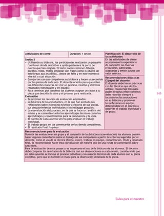 Actividades de cierre                 Duración: 1 sesión             Planificación: El desarrollo de
                                                                     las actividades
Sesión 5                                                             En las actividades de cierre
•  Utilizando su bitácora, los participantes realizarán un pequeño   se promueve la experiencia
   cuento en donde describan a quién pertenece la parte de           de compartir las diversas
   cuerpo que han elegido. El texto puede contener dibujos,          creaciones, admirarlas,
   bocetos, fotos. Podría empezar con frases como: El dueño de       aceptarlas y emitir juicios con
   este brazo azul es pálido… desea ser feliz y en este momento      valor estético.
   vive tal o cual situación.                                        Recomendaciones didácticas
•  Comparten con sus compañeros su bitácora y hacen un recorrido     El papel del docente
   por las piezas de cada uno. El docente orienta para que noten     El docente debe hacer prácticas
   las diferentes maneras de vivir un proceso creativo y distintos   con las técnicas que decida
   resultados individuales y en equipo.                              utilizar, conocerlas bien para
•  Para terminar, por consenso los alumnos asignan un título a su    poder dirigirlas efectivamente;
   pieza que describa la obra y el proceso para realizarla.          debe recordar siempre a             143
Evaluación                                                           los alumnos las anotaciones
•  Se retoman los recursos de evaluación empleados:                  en su bitácora y promover
•  La bitácora de los estudiantes, en la que han anotado sus         las reflexiones en equipo,
   reflexiones sobre el proceso técnico y creativo de sus piezas,    deteniéndose en el proceso a
   sus descubrimientos individuales y los hallazgos grupales.        observar el trabajo individual y
•  La coevaluación del proceso, en la que se hace un análisis del    de grupo.
   mismo y se comentan tanto los aprendizajes técnicos como los
   aprendizajes y conocimientos para la convivencia y la vida.
•  El cuento de cada alumno servirá para evaluar el trabajo
   individual.
•  El trabajo grupal en los comentarios de los demás compañeros.
•  El resultado final: la pieza.
Recomendaciones para la evaluación
Durante las evaluaciones en grupo y el compartir de las bitácoras (coevaluación) los alumnos pueden
hacer algunos comentarios sobre el trabajo de sus compañeros a partir de criterios sugeridos por el
docente, como el uso de la técnica (forma, color), trabajo en equipo, comunicación, título y resultado
final. Es recomendable hacer esta coevaluación de manera oral en una ronda de comentarios sobre
cada obra.
Para la evaluación de este proyecto es importante el uso de la bitácora de los alumnos. El docente
debe comparar los resultados de la bitácora con sus observaciones en cada sesión, considerando que
en estos apuntes se incluye el proceso individual y los avances técnicos de cada alumno con su pieza
colectiva, pero que es también el mapa para la observación detallada de la pieza.




                                                                              Guías para el maestro
 