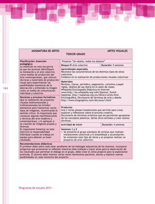 ASIGNATURA DE ARTES                                                    ARTES VISUALES
                                                TERCER GRADO

      Planificación: Intención              Proyecto “Un objeto, todos los objetos”
      pedagógica
                                            Bloque IV Arte colectivo             Duración: 5 sesiones
      La intención en esta secuencia
      es que los alumnos identifiquen       Aprendizajes esperados
      la instalación y el arte colectivo    Reconoce las características de los distintos tipos de obras
      como medios de producción del         colectivas.
      arte contemporáneo, que utilicen      Colabora en la realización de producciones visuales colectivas.
      técnicas y materiales de producción
      visual para experimentar las          Materiales
      posibilidades expresivas de la        Revistas, tijeras, periódico, pegamento, cartulina o papel
                                            rígido, objetos de uso diario en el salón de clases.
144   abstracción y entiendan la imagen
                                            Wikipedia Enciclopedia Didáctica en Internet
      como un medio de comunicación
      individual y colectivo.               www.http://es.wikipedia.org/wiki/Spencer_Tunick
                                            Sepiensa: http://sepiensa.org.mx/librero/artes.html
      Nociones y procesos formativos        Enciclográfica, Diccionario de términos de arte y diseño
      Que la realización de proyectos       http://www.sitographics.com/dicciona/i.html
      visuales bidimensionales y
      tridimensionales les brinden
      elementos para interpretar varios     Productos
      tipos de imágenes, incentivando el    Una o varias piezas/instalaciones que servirán para crear,
      sentido crítico. Es importante que    explorar y reflexionar sobre el proceso creativo.
      conozcan algunas manifestaciones      Diccionario de términos artísticos que les permitirán apropiarse
      y técnicas del arte moderno y         de los conceptos plásticos, darles otros sentidos y crear nuevos
      contemporáneo, y lo apliquen a        términos.
      la creación de imágenes propias y     Actividad de inicio                   Duración: 4 sesiones
      diversas.
      Es importante fomentar en este        Sesiones 1 y 2
      ejercicio la responsabilidad          •  Se presenta al grupo ejemplos de artistas que realizan
      individual cuando se trabaja en          instalaciones colectivas y/o ensamblaje y acumulación.
      equipo para obtener un buen              Se comentan este tipo de obras y se propone realizar un
      resultado.                               proyecto de arte colectivo.
      Recomendaciones didácticas
      El profesor debe sobre todo estar pendiente de los hallazgos educativos de los alumnos, incorporar
      preguntas que promuevan la reflexiòn mientras ellos trabajan y hacer altos para la observación de
      los resultados que permitan el diálogo en el grupo, debe crear el clima propicio para la exploración
      profunda. El alumno debe intentar varias veces mantenerse paciente, atento y explorar nuevas
      posibilidades en cada momento del proyecto.




      Programas de estudio 2011
 