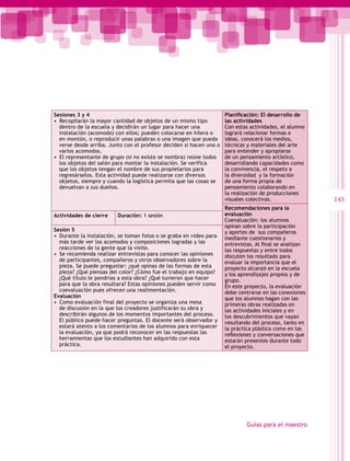 Sesiones 3 y 4                                                        Planificación: El desarrollo de
•  Recopilarán la mayor cantidad de objetos de un mismo tipo          las actividades
   dentro de la escuela y decidirán un lugar para hacer una           Con estas actividades, el alumno
   instalación (acomodo) con ellos; pueden colocarse en hilera o      logrará relacionar formas e
   en montón, o reproducir unas palabras o una imagen que pueda       ideas, conocerá los medios,
   verse desde arriba. Junto con el profesor deciden si hacen uno o   técnicas y materiales del arte
   varios acomodos.                                                   para entender y apropiarse
•  El representante de grupo (si no existe se nombra) reúne todos     de un pensamiento artístico,
   los objetos del salón para montar la instalación. Se verifica      desarrollando capacidades como
   que los objetos tengan el nombre de sus propietarios para          la convivencia, el respeto a
   regresárselos. Esta actividad puede realizarse con diversos        la diversidad y la formación
   objetos, siempre y cuando la logística permita que las cosas se    de una forma propia de
   devuelvan a sus dueños.                                            pensamiento colaborando en
                                                                      la realización de producciones
                                                                      visuales colectivas.                  145
                                                                      Recomendaciones para la
Actividades de cierre    Duración: 1 sesión                           evaluación
                                                                      Coevaluación: los alumnos
                                                                      opinan sobre la participación
Sesión 5                                                              y aportes de sus compañeros
•  Durante la instalación, se toman fotos o se graba en video para    mediante cuestionarios y
   más tarde ver los acomodos y composiciones logradas y las          entrevistas. Al final se analizan  
   reacciones de la gente que la visite.                              las respuestas y entre todos
•  Se recomienda realizar entrevistas para conocer las opiniones      discuten los resultado para
   de participantes, compañeros y otros observadores sobre la         evaluar la importancia que el
   pieza. Se puede preguntar: ¿qué opinas de las formas de esta       proyecto alcanzó en la escuela
   pieza? ¿Qué piensas del color? ¿Cómo fue el trabajo en equipo?     y los aprendizajes propios y de
   ¿Qué título le pondrías a esta obra? ¿Qué tuvieron que hacer       grupo.
   para que la obra resultara? Estas opiniones pueden servir como     En este proyecto, la evaluación
   coevaluación pues ofrecen una realimentación.                      debe centrarse en las conexiones
Evaluación                                                            que los alumnos hagan con las
•  Como evaluación final del proyecto se organiza una mesa            primeras obras realizadas en
   de discusión en la que los creadores justificarán su obra y        las actividades iniciales y en
   describirán algunos de los momentos importantes del proceso.       los descubrimientos que vayan
   El público puede hacer preguntas. El docente será observador y     resultando del proceso, tanto en
   estará atento a los comentarios de los alumnos para enriquecer     la práctica plástica como en las
   la evaluación, ya que podrá reconocer en las respuestas las        reflexiones y conversaciones que
   herramientas que los estudiantes han adquirido con esta            estarán presentes durante todo
   práctica.                                                          el proyecto.




                                                                               Guías para el maestro
 
