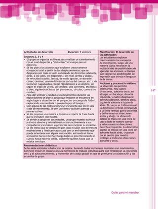 Actividades de desarrollo               Duración: 9 sesiones           Planificación: El desarrollo de
                                                                       las actividades
Sesiones 2, 3 y 4                                                      Los estudiantes exploran
•  El grupo se organiza en líneas para realizar un calentamiento       creativamente los conceptos
   con el cual despertar y “sintonizar” el cuerpo para el              de movimiento, luego, de una
   ejercicio.                                                          manera lúdica reconocen la
•  Se les pide a los alumnos que exploren creativamente                multiplicidad de posibilidades de
   el espacio total a partir de los desplazamientos: que se            ejecutar las acciones, al tiempo
   desplacen por todo el salón cambiando de dirección (adelante,       que valoran las posibilidades de
   atrás, a los lados, en diagonales), de nivel (arriba y abajo),      expresión que brinda el lenguaje
   de velocidad (rápido, lento), de modo (gatear, arrastrarse,         de la danza.
   correr, caminar, usando diferentes partes del cuerpo, etc.), de
   intención (vagabundeo, llegar rápidamente a un destino, de          Nociones y procesos formativos
   seguir el trazo de un río, un sendero, una carretera, etcétera),    La dirección nos permite
   o bien, siguiendo el trazo del piso (recto, circular, curvo y sin   orientarnos. Hay cuatro
                                                                       direcciones, adelante atrás, en        147
   rumbo).
•  Para dar sentido y calidad a los movimientos durante las            el lugar, arriba abajo, derecha
   exploraciones se pide al grupo que imagine se encuentra en          izquierda, y cuatro diagonales:
   algún lugar o situación (en el parque, en un campo de futbol,       derecha adelante, derecha atrás,
   explorando una montaña o paseando por el bosque).                   izquierda adelante e izquierda
•  Con alguna de las motivaciones se les solicita que creen una        atrás. El cuerpo es tridimensional:
   frase de movimiento, le den un ritmo y utilicen acentos y           la dimensión vertical corresponde
   pausas activas.                                                     a la línea vertical que lo atraviesa
•  Se les propone una música e impulsa a repetir la frase hasta        y define nuestras direcciones
   que la ejecuten con fluidez.                                        arriba y abajo. La dimensión
•  Se divide al grupo en dos mitades, un grupo muestra su frase        lateral se traza con una línea de
   y el otro observa y retroalimenta constructivamente a sus           lado a lado de nuestro cuerpo
   compañeros y les hacen sugerencias para mejorar su creación.        y señala nuestras direcciones
•  Se les indica que se desplacen por todo el salón con diferentes     derecha e izquierda. La dimensión
   motivaciones y finalicen cada clase con un enfriamiento que         sagital se dibuja con una línea de
   puede orientarse con alguna motivación: estirando el torso          adelante hacia atrás, cruzando
   al máximo hacia el techo y luego bajen al piso flexionando el       por el centro (por nuestro
   cuerpo hasta hacerlo bolita, quédense quietos hasta que la          ombligo) e indica las direcciones
   música concluya.                                                    adelante y atrás.
Recomendaciones didácticas
Se les debe estimular a bailar con la música, llenando todos los tiempos musicales con movimientos.
Conviene incluir en todas las clases momentos de trabajo individual para que fortalezcan la conciencia
de sí y el autoconocimiento, y momentos de trabajo grupal en que se promueva la colaboración y los
acuerdos de grupo.




                                                                                  Guías para el maestro
 