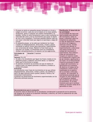 •  El grupo se sienta en pequeños grupos formando un círculo y        Planificación: El desarrollo de
   juegan al acitrón: cada uno con un objeto en la mano (piedra,      las actividades
   sacapuntas, goma o cualquier otro objeto manipulable y no          Las actividades de cierre son
   pesado). Inician el canto lentamente y poco a poco aumentan la     oportunidades para disfrutar
   velocidad del canto y de los movimientos para pasar el objeto      del movimiento, bailar en
   de uno a otro compañero. Continúan pasando objetos cada vez        grupo y reflexionar sobre las
   con mayor velocidad hasta que alguno se equivoque y salga del      competencias adquiridas.
   círculo.                                                           La fase de exploración creativa
•  En pequeños grupos, se les pide que reelaboren las frases          se motiva con imágenes y
   creadas con desplazamientos, direcciones, niveles y planos         estímulos sonoros, táctiles
   utilizando un patrón rítmico para ejecutarlas. Experimentan        y visuales para detonar la
   con variaciones del tempo. Repiten la frase hasta que la           experimentación y seleccionar
   ejecuten con fluidez, la interpreten ante sus compañeros,          una música acorde con la
   reciban retroalimentación y la mejoren con las sugerencias.        calidad del movimiento a
Actividades de      Duración: 2 sesiones
                                                                      experimentar. Para elaborar        149
                                                                      frases de movimiento se
cierre
                                                                      recupera el material creado
Sesiones 11 y 12                                                      en la exploración creativa a fin
•  Se pide a los estudiantes que liguen las frases creadas en los     de dar sentido y significación a
   pequeños grupos y elaboren una breve danza. Lo repetirán           las frases. En la interpretación
   hasta que lo sincronicen en grupo.                                 creativa se promueve el gozo
•  En plenaria enumeren las acciones con que se explora el            y alegría del movimiento. La
   espacio total y el espacio personal o kinesfera y evalúan su       apreciación es el momento
   producción grupal.                                                 de observar el trabajo de los
Evaluación                                                            compañeros y emitir juicios
Los estudiantes crean frases de movimientos en las que utilizan       sustentados en el objetivo
desplazamientos, direcciones, niveles y planos, las cualifican a      de la actividad y enfocados
partir de algún estímulo sonoro (pulsos, pausas y ritmos) y las       a mejorar las creaciones. El
interpretan creativamente.                                            enfriamiento pretende que se
Comentan las sensaciones de movimiento experimentadas con los         recupere el ritmo respiratorio
diferentes estímulos sonoros.                                         y se tranquilicen después
                                                                      del entusiasmo que produce
                                                                      el movimiento. Es un buen
                                                                      momento para que el profesor
                                                                      realice un resumen verbal de lo
                                                                      aprendido en clase.

Recomendaciones para la evaluación
El docente valora el desarrollo de los estudiantes considerando la apropiación de los elementos
del lenguaje de la danza en la expresión individual y colectiva, así como la colaboración de cada
estudiante en los equipos.




                                                                               Guías para el maestro
 