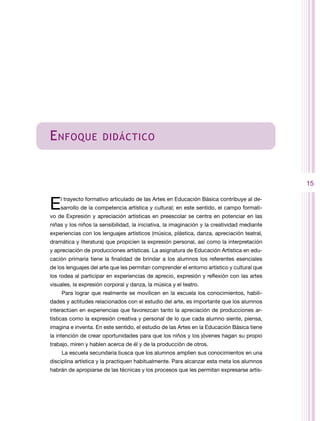 E nfoque              didáctico



                                                                                             15


E   l trayecto formativo articulado de las Artes en Educación Básica contribuye al de-
    sarrollo de la competencia artística y cultural; en este sentido, el campo formati-
vo de Expresión y apreciación artísticas en preescolar se centra en potenciar en las
niñas y los niños la sensibilidad, la iniciativa, la imaginación y la creatividad mediante
experiencias con los lenguajes artísticos (música, plástica, danza, apreciación teatral,
dramática y literatura) que propicien la expresión personal, así como la interpretación
y apreciación de producciones artísticas. La asignatura de Educación Artística en edu-
cación primaria tiene la finalidad de brindar a los alumnos los referentes esenciales
de los lenguajes del arte que les permitan comprender el entorno artístico y cultural que
los rodea al participar en experiencias de aprecio, expresión y reflexión con las artes
visuales, la expresión corporal y danza, la música y el teatro.
    Para lograr que realmente se movilicen en la escuela los conocimientos, habili-
dades y actitudes relacionados con el estudio del arte, es importante que los alumnos
interactúen en experiencias que favorezcan tanto la apreciación de producciones ar-
tísticas como la expresión creativa y personal de lo que cada alumno siente, piensa,
imagina e inventa. En este sentido, el estudio de las Artes en la Educación Básica tiene
la intención de crear oportunidades para que los niños y los jóvenes hagan su propio
trabajo, miren y hablen acerca de él y de la producción de otros.
    La escuela secundaria busca que los alumnos amplíen sus conocimientos en una
disciplina artística y la practiquen habitualmente. Para alcanzar esta meta los alumnos
habrán de apropiarse de las técnicas y los procesos que les permitan expresarse artís-
 