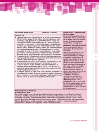 Actividades de desarrollo              Duración: 5 sesiones           Planificación: El desarrollo de
                                                                      las actividades
Sesiones 2 y 3                                                        En las actividades de inicio los
•  Luego de realizar un calentamiento, se pide a los alumnos que      estudiantes tienen oportunidad
   diferencien los apoyos de los golpes: caminen apoyando toda        de reconocer sus conocimientos
   la planta y luego golpeando, que identifiquen los apoyos con       previos de danza folclórica y
   y sin cambio de peso y los golpes con y sin cambio al realizar     compartirlos con el grupo.
   secuencias en que varíen el número de apoyos y de golpes con
   cada pie; que repitan el ejercicio utilizando diferentes partes    Nociones y procesos formativos
   del pie: planta, metatarso, talón y punta; que combinen apoyos     Se pretende que los alumnos
   con cambio de peso alternados con apoyos de punta y talón          se apropien de los siguientes
   sin cambio de peso en dirección hacia adelante y hacia atrás;      conceptos:
   que realicen variaciones de estas combinaciones y agreguen         Golpe: contacto firme del pie
   palmadas, giros, desplazamientos hacia diferentes direcciones.     con el piso que provoca un
•  En parejas, se les indica que ejerciten el muelleo con apoyos y    sonido al descargar la energía
                                                                      contra éste. Hay golpes con        151
   golpes; que practiquen y se desplacen en diferentes direcciones
   creando figuras en el espacio y girando.                           cambio y sin cambio de peso.
•  Se les propone una música de 2/4 y se les indica que creen una     Oposición: movimiento en que
   secuencia con apoyos y golpes con y sin cambio de peso.            una parte del cuerpo se dirige
•  Se divide el grupo en dos mitades, una mitad interpreta la         hacia una dirección mientras la
   secuencia y la otra observa y realiza juicios críticos sobre el    otra parte resiste moviéndose
   trabajo de sus compañeros y hace sugerencias para mejorar la       hacia la dirección opuesta.
   interpretación y la creación.                                      Es un mecanismo natural del
•  Se les pide escojan un lugar en el salón, respiren hondamente y    cuerpo que le permite mantener
   cuando exhalen relajen el cuerpo al máximo posible e imaginen      el equilibrio y se percibe
   que se convierten en un muñeco de trapo y sus brazos y piernas     claramente al caminar.
   pierden fuerza. El ejercicio se repite dos o tres veces.           Sucesión: al contrario de la
                                                                      oposición, los movimientos
                                                                      ceden dirigiéndose hacia la
                                                                      misma dirección. En la sucesión
                                                                      las diferentes partes del cuerpo
                                                                      se despliegan una tras otra,
                                                                      produciéndose un flujo continuo
                                                                      en el movimiento.
Recomendaciones didácticas
El papel del docente
Es necesario incluir en el calentamiento algún ejercicio para practicar la coordinación postural
correcta y modificar la alineación del cuerpo cuando usan el zapato de danza. Requieren realizar  
suficientes flexiones y extensiones de rodillas para lubricarlas y prevenir lesiones. En cada sesión
pueden realizar secuencias en que se practiquen los apoyos y los golpes y secuencias de zapateados
básicos. Estas últimas pueden servir para crear algún baile, al cual en cada clase se puede
incrementar la dificultad de las pisadas o de los desplazamientos.




                                                                               Guías para el maestro
 