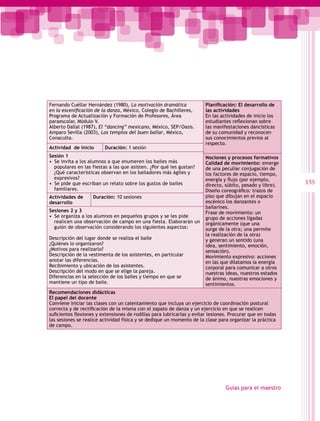 Fernando Cuéllar Hernández (1980), La motivación dramática              Planificación: El desarrollo de
en la escenificación de la danza, México, Colegio de Bachilleres,       las actividades
Programa de Actualización y Formación de Profesores, Área               En las actividades de inicio los
paraescolar, Módulo V.                                                  estudiantes reflexionan sobre
Alberto Dallal (1987), El “dancing” mexicano, México, SEP/Oasis.        las manifestaciones dancísticas
Amparo Sevilla (2003), Los templos del buen bailar, México,             de su comunidad y reconocen
Conaculta.                                                              sus conocimientos previos al
                                                                        respecto.
Actividad de inicio      Duración: 1 sesión
Sesión 1                                                                Nociones y procesos formativos
•  Se invita a los alumnos a que enumeren los bailes más                Calidad de movimiento: emerge
   populares en las fiestas a las que asisten. ¿Por qué les gustan?     de una peculiar conjugación de
   ¿Qué características observan en los bailadores más ágiles y         los factores de espacio, tiempo,
   expresivos?                                                          energía y flujo (por ejemplo,
•  Se pide que escriban un relato sobre los gustos de bailes            directo, súbito, pesado y libre).
                                                                                                            155
   familiares.                                                          Diseño coreográfico: trazos de
Actividades de      Duración: 10 sesiones                               piso que dibujan en el espacio
desarrollo                                                              escénico los danzantes o
                                                                        bailarines.
Sesiones 2 y 3                                                          Frase de movimiento: un
•  Se organiza a los alumnos en pequeños grupos y se les pide           grupo de acciones ligadas
   realicen una observación de campo en una fiesta. Elaborarán un       orgánicamente (que una
   guión de observación considerando los siguientes aspectos:           surge de la otra; una permite
                                                                        la realización de la otra)
Descripción del lugar donde se realiza el baile                         y generan un sentido (una
¿Quiénes lo organizaron?                                                idea, sentimiento, emoción,
¿Motivos para realizarlo?                                               sensación).
Descripción de la vestimenta de los asistentes, en particular           Movimiento expresivo: acciones
anotar las diferencias.                                                 en las que dilatamos la energía
Recibimiento y ubicación de los asistentes.                             corporal para comunicar a otros
Descripción del modo en que se elige la pareja.                         nuestras ideas, nuestros estados
Diferencias en la selección de los bailes y tiempo en que se            de ánimo, nuestras emociones y
mantiene un tipo de baile.                                              sentimientos.
Recomendaciones didácticas
El papel del docente
Conviene iniciar las clases con un calentamiento que incluya un ejercicio de coordinación postural
correcta y de rectificación de la misma con el zapato de danza y un ejercicio en que se realicen
suficientes flexiones y extensiones de rodillas para lubricarlas y evitar lesiones. Procurar que en todas
las sesiones se realice actividad física y se dedique un momento de la clase para organizar la práctica
de campo.




                                                                                 Guías para el maestro
 