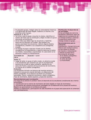 •  En pequeños grupos, indagan sobre los antecedentes históricos       Planificación: El desarrollo de
   y el significado del baile elegido. Elaboran un informe y los       las actividades
   presentan ante el grupo.                                            En las actividades de cierre los
Sesiones 8, 9, 10 y 11                                                 estudiantes reflexionan sobre las
•  Se invita a todo el grupo a escuchar la música, identificar el      exigencias de la preparación de
   número de frases que la constituyen y elegir el orden en que se     un montaje escénico y aprecian
   ejecutarán las secuencias.                                          la experiencia estética que
•  Se les indica que deben ligar las secuencias y repetirlas           emerge al bailar en grupo.
   hasta que las ejecuten con fluidez. Que busquen una
                                                                       Recomendaciones para la
   pareja, practiquen las secuencias, realicen algunos diseños
                                                                       evaluación
   coreográficos y enseñen a sus compañeros las coreografías
                                                                       Coevaluación: el grupo inicia una
   creadas.
                                                                       bitácora del montaje escénico
•  Se impulsa al grupo a ejecutar el baile con los diseños
                                                                       en que relaten el proceso
   coreográficos correspondientes y repetirlo hasta que lo bailen
                                                                       de creación e interpretación
   con fluidez, musicalidad y expresividad. En cada sesión se les
                                                                       y valoran el avance de la            157
   estimula a mejorar su interpretación.
                                                                       sincronización del grupo:
Actividades de        Duración: 1 sesión                                -- En el diseño coreográfico.
cierre                                                                  -- La expresividad.
                                                                        -- El estilo del baile.
Sesión 12
                                                                        -- La musicalidad.
•  Luego de bailar en grupo el baile creado, en plenaria se pide
   a los estudiantes que comenten por qué en la preparación
   escénica de un baile se debe considerar, además de una
   ejecución fluida y expresiva de las secuencias de movimiento,
   la creación de un diseño coreográfico.
Evaluación
Los estudiantes iniciarán una bitácora del montaje escénico y
relatarán el proceso de creación del baile y la elaboración del
diseño coreográfico. En la bitácora escribirán los conceptos
aprendidos: motivo, calidad de movimiento, diseño coreográfico,
frase de movimiento, diseño expresivo, proyección escénica.
Recomendaciones para la evaluación
A lo largo de las sesiones el profesor valora el desarrollo de los estudiantes considerando dos criterios
primordiales:
1. Coordinación de los motivos de movimiento del baile elegido en frases de movimiento;
2. Articulación del contexto sociocultural investigado con la elaboración de la proyección escénica.
Registra sus apreciaciones en la bitácora del grupo.
Pondera la colaboración y participación de cada estudiante en el grupo (esta apreciación se comentará
sólo individualmente).




                                                                                Guías para el maestro
 