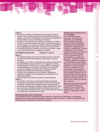 Sesión 2                                                               Planificación: El desarrollo de
•  El profesor muestra el sonido de diversos objetos sonoros           las actividades
   (llaves, vasos, tubos) para abstraer las diferencias entre los      Las actividades de esta
   objetos y orientar la exploración de las diversas cualidades del    secuencia se encaminan a
   sonido (timbre, altura, intensidad y duración).                     desarrollar la sensibilidad
•  Se elige a un voluntario que movilice el sonido de un objeto        de los alumnos del mundo
   sonoro en diferentes espacios del salón o el patio para que el      sonoro; se busca ejemplificar
   resto del grupo, con los ojos cerrados, señale la procedencia;      diversas formas de abordar la
   se irán agregando sonidos para complicar la discriminación.         exploración, representación,
•  Al final del ejercicio comentan en una lluvia de ideas, cuáles      creación y presentación de obras
   son las diferencias sonoras respecto al espacio.                    compuestas por los alumnos,
                                                                       quienes presentan una secuencia
Actividades de desarrollo          Duración: 2 sesiones
                                                                       gradual para todo el bloque,
Sesión 3                                                               la cual, de acuerdo con las
•  Se organiza al grupo para salir del salón de clase y escuchar       características y condiciones       159
   con atención diferentes paisajes sonoros (patio, salones,           del grupo, se puede variar en
   oficinas).                                                          tiempos y espacios con respecto
•  De regreso en el salón se comentan los sonidos característicos      a la  planificación del profesor.
   de cada ambiente que percibieron a lo largo del recorrido.          Presentan un desarrollo auditivo
   La exploración se puede llevar a cabo también con paisajes          gradual en el que se propone
   sonoros grabados en la propia comunidad. Se recomienda              que las actividades de inicio
   consultar la página de internet de la fonoteca o buscar             se enfoquen a la exploración
   grabaciones de diferentes atmósferas acústicas.                     sonora para posteriormente, en
•  Se pide a los alumnos que en su cuaderno representen                las actividades de desarrollo, el
   visualmente algunos de los sonidos que escucharon en los            alumno tenga elementos que le
   diferentes paisajes.                                                permitan realizar la construcción
•  Posteriormente se muestra al grupo su representación.               de formas de representación, a
Sesión 4                                                               partir de los sonidos que extrajo
•  En equipos y de manera consensuada deciden qué grafía               de su entorno.
   utilizar para representar los sonidos de una de las partes del
                                                                       Nociones y procesos formativos
   recorrido, o alguno de los paisajes sonoros que escucharon.
                                                                       Se busca que el alumno se
•  Se proporciona al grupo un pliego de papel (papel bond, kraft,
                                                                       apropie de los conceptos de
   etc.) para que cada equipo plasme el paisaje sonoro que le
                                                                       paisaje sonoro, timbre, altura,
   tocó representar. Posteriormente cada equipo presenta al grupo
                                                                       duración, intensidad, sonido y
   los sonidos que representó en el papel.
                                                                       ruido.
Recomendaciones para la evaluación
La coevaluación entre compañeros aporta elementos valorativos del desempeño; cada alumno
expresará si la construcción sonora siguió la secuencia que se escribió y si todos los integrantes del
equipo lograron interpretar la secuencia propuesta.




                                                                                 Guías para el maestro
 