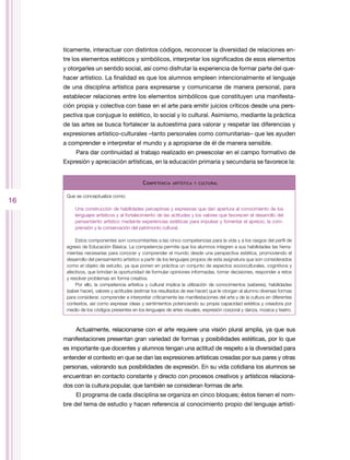 ticamente, interactuar con distintos códigos, reconocer la diversidad de relaciones en-
     tre los elementos estéticos y simbólicos, interpretar los significados de esos elementos
     y otorgarles un sentido social, así como disfrutar la experiencia de formar parte del que-
     hacer artístico. La finalidad es que los alumnos empleen intencionalmente el lenguaje
     de una disciplina artística para expresarse y comunicarse de manera personal, para
     establecer relaciones entre los elementos simbólicos que constituyen una manifesta-
     ción propia y colectiva con base en el arte para emitir juicios críticos desde una pers-
     pectiva que conjugue lo estético, lo social y lo cultural. Asimismo, mediante la práctica
     de las artes se busca fortalecer la autoestima para valorar y respetar las diferencias y
     expresiones artístico-culturales –tanto personales como comunitarias– que les ayuden
     a comprender e interpretar el mundo y a apropiarse de él de manera sensible.
          Para dar continuidad al trabajo realizado en preescolar en el campo formativo de
     Expresión y apreciación artísticas, en la educación primaria y secundaria se favorece la:


                                            C ompetencia   artística y cultural


      Que se conceptualiza como:
16
          Una construcción de habilidades perceptivas y expresivas que dan apertura al conocimiento de los
          lenguajes artísticos y al fortalecimiento de las actitudes y los valores que favorecen el desarrollo del
          pensamiento artístico mediante experiencias estéticas para impulsar y fomentar el aprecio, la com-
          prensión y la conservación del patrimonio cultural.

          Estos componentes son concomitantes a las cinco competencias para la vida y a los rasgos del perfil de
      egreso de Educación Básica. La competencia permite que los alumnos integren a sus habilidades las herra-
      mientas necesarias para conocer y comprender el mundo desde una perspectiva estética, promoviendo el
      desarrollo del pensamiento artístico a partir de los lenguajes propios de esta asignatura que son considerados
      como el objeto de estudio, ya que ponen en práctica un conjunto de aspectos socioculturales, cognitivos y
      afectivos, que brindan la oportunidad de formular opiniones informadas, tomar decisiones, responder a retos
      y resolver problemas en forma creativa.
          Por ello, la competencia artística y cultural implica la utilización de conocimientos (saberes), habilidades
      (saber hacer), valores y actitudes (estimar los resultados de ese hacer) que le otorgan al alumno diversas formas
      para considerar, comprender e interpretar críticamente las manifestaciones del arte y de la cultura en diferentes
      contextos, así como expresar ideas y sentimientos potenciando su propia capacidad estética y creadora por
      medio de los códigos presentes en los lenguajes de artes visuales, expresión corporal y danza, música y teatro.



          Actualmente, relacionarse con el arte requiere una visión plural amplia, ya que sus
     manifestaciones presentan gran variedad de formas y posibilidades estéticas, por lo que
     es importante que docentes y alumnos tengan una actitud de respeto a la diversidad para
     entender el contexto en que se dan las expresiones artísticas creadas por sus pares y otras
     personas, valorando sus posibilidades de expresión. En su vida cotidiana los alumnos se
     encuentran en contacto constante y directo con procesos creativos y artísticos relaciona-
     dos con la cultura popular, que también se consideran formas de arte.
          El programa de cada disciplina se organiza en cinco bloques; éstos tienen el nom-
     bre del tema de estudio y hacen referencia al conocimiento propio del lenguaje artísti-
 