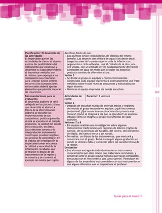 Planificación: El desarrollo de     Aerófono flauta de pan
las actividades                     •  Los alumnos llevan cinco botellas de plástico del mismo
Es importante que en las               tamaño. Las decoran con pintura de agua y las dejan secar.
actividades de cierre el alumno        Luego las unen de la parte superior y de la inferior con
explore las posibilidades del          pegamento o cinta adhesiva, una al costado de la otra; una
instrumento que construyó y            vez unidas, con un embudo verter cuidadosamente diferentes
desarrolle su capacidad creativa       cantidades de agua de modo que al soplar las boquillas
al improvisar melodías con             produzca sonidos de diferente altura.
el mismo, que exponga a sus         Sesión 5
compañeros sus creaciones           •  Se divide al grupo en equipos y con los instrumentos
para realizar juicios críticos         construidos cada equipo improvisará alternadamente una frase
en torno a las composiciones,          melódica sobre frases rítmicas propuestas y ejecutadas por
en los cuales deberá aportar           algún alumno.
elementos que permita mejorar       •  Mientras el equipo improvisa los demás escuchan.
las creaciones.                                                                                          163
Recomendaciones para la             Actividades de     Duración: 3 sesiones
evaluación                          cierre
El desarrollo auditivo se verá
                                    Sesión 6
reflejado en los juicios críticos
                                    •  Después de escuchar música de diversos estilos y regiones
que desarrolle el alumno a
                                       del mundo el grupo responde en equipos: ¿qué instrumento
través de la discriminación
                                       predomina? ¿Qué sensaciones o emociones les provoca esa
auditiva al escuchar las
                                       música? ¿Cómo se imagina a los que la ejecutan? Los alumnos
improvisaciones de sus
                                       dibujan cómo se imagina al grupo instrumental de cada
compañeros, podrá argumentar
                                       audición.
si ésta se ejecuta en el compás
                                    Sesiones 7 y 8
propuesto, la calidad del sonido
                                    •  En equipos realizan una investigación sobre algunos
en la ejecución, etcétera.
                                       instrumentos tradicionales por regiones de México (región de
Las creaciones sonoras y la
                                       sureste, de la península de Yucatán, del centro, del occidente,
interpretación instrumental
                                       del Bajío, del centro-norte y del norte).
constituyen pruebas tangibles
                                    •  Se realiza un dibujo de los instrumentos, que mostrará y
del proceso de aprendizaje. En
                                       comentara con el grupo. Podrá conseguir alguna grabación en
el trabajo de investigación es
                                       donde se utilicen éstos y comentar sobre las características de
importante tomar en cuenta
                                       la región.
la calidad y veracidad de la
                                    Evaluación
información recabada, que
                                    •  Los alumnos entregarán individualmente un instrumento
se realice el dibujo de los
                                       musical hecho por ellos mismo con materiales reciclables, y
instrumentos de la región y
                                       presentán ante el grupo alguna melodía que hayan compuesto,
se muestre y se comente el
                                       ejecutada con el instrumento que construyeron. Participan en
ejemplo de música por región.
                                       alguno de los ensambles instrumentales con sus instrumentos o
                                       con alguno diferente que le proporcione el profesor.




                                                                               Guías para el maestro
 