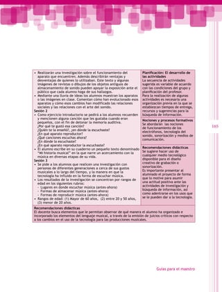 •  Realizarán una investigación sobre el funcionamiento del           Planificación: El desarrollo de
   aparato que encuentren. Además describirán ventajas y              las actividades
   desventajas de quienes lo utilizaban. Este texto y algunas         La secuencia de actividades
   imágenes de revistas o dibujos de los objetos antiguos de          sugerida es variable de acuerdo
   almacenamiento de sonido pueden apoyar la exposición ante el       con las condiciones del grupo y
   público que cada alumno haga de sus hallazgos.                     planificación del profesor.
•  Mediante una lluvia de ideas los alumnos muestran los aparatos     Para la realización de algunas
   o las imágenes en clase. Comentan cómo han evolucionado esos       actividades es necesaria una
   aparatos y cómo esos cambios han modificado las relaciones         organización previa en la que se
   sociales y las relaciones con el arte del sonido.                  establezcan tiempos de entrega,
Sesión 2                                                              recursos y sugerencias para la
•  Como ejercicio introductorio se pedirá a los alumnos recuerden     búsqueda de información.
   y mencionen alguna canción que les gustaba cuando eran
                                                                      Nociones y procesos formativos
   pequeños, con el fin de detonar la memoria auditiva.
                                                                      Se abordarán las nociones
   ¿Por qué te gustó esa canción?
                                                                      de funcionamiento de los            165
   ¿Quién te la enseñó?, ¿en dónde la escuchaste?
                                                                      electrófonos, tecnología del
   ¿En qué aparato reproductor?
                                                                      sonido, sonorización y medios de
   ¿Qué canciones escuchas ahora?
                                                                      comunicación.
   ¿En dónde la escuchaste?
   ¿En qué aparato reproductor la escuchaste?
•  El alumno escribe en su cuaderno un pequeño texto denominado       Recomendaciones didácticas
   “Mi historia musical” en la que narre un acercamiento con la       Se sugiere hacer uso de
   música en diversas etapas de su vida.                              cualquier medio tecnológico
Sesión 3                                                              disponible para el diseño
•  Se pide a los alumnos que realicen una investigación con           creativo de grabación o
   personas de diferentes generaciones a cerca de sus gustos          sonorización.
   musicales a lo largo del tiempo, y la manera en que la             Es importante presentar al
   tecnología ha influido en la forma de escuchar música.             alumnado el proyecto de forma
•  Los resultados de la investigación se concentran por rangos de     que lo motive para asumir
   edad en los siguientes rubros:                                     una actitud positiva ante las
   -- Lugares en donde escuchar música (antes-ahora)                  actividades de investigación y
   -- Formas de almacenar música (antes-ahora)                        búsqueda de información, así
   -- Formas de reproducir música (antes-ahora)                       como adentrarse en los usos que
•  Rangos de edad: (1) Mayor de 60 años, (2) entre 20 y 50 años,      se le pueden dar a la tecnología.
   (3) menor de 20 años.
Recomendaciones didácticas
El docente busca elementos que le permitan observar de qué manera el alumno ha organizado e
incorporado los elementos del lenguaje musical, a través de la emisión de juicios críticos con respecto
a los cambios en el uso de la tecnología para las producciones musicales.




                                                                               Guías para el maestro
 
