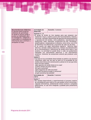 Recomendaciones didácticas       Actividades de        Duración: 3 sesiones
      El docente podrá propiciar       desarrollo
      ambientes de aprendizaje
                                       Sesiones 4 y 5
      en donde el alumno ponga a
                                       •	 l grupo se divide en tres equipos para que preparen una
                                        E
      prueba sus habilidades para
                                        exposición visual y auditiva acerca del funcionamiento, historia,
      la investigación, indagación y
                                        uso actual, ventajas y desventajas de aparatos de almacenamiento
      creatividad en la búsqueda de
                                        y reproducción de sonidos, como grabadoras, reproductores de
      información para contribuir a
                                        audiocintas, radio, televisión, proyectores de cine, micrófonos,
      enriquecer la clase.
                                        amplificadores, computadoras y celulares, entre otros, con el fin
                                        de identificar las diferencias y funciones de cada uno de ellos.
                                       •	 i se cuenta con algún electrófono (guitarra eléctrica bajo
                                        S
                                        eléctrico, teclado o batería eléctrica), realizar una demostración
                                        de su funcionamiento y diferencias de sonido entre éstos y uno
                                        acústico. La actividad se puede llevar a cabo con grabaciones
166                                     realizadas con instrumentos eléctricos y con instrumentos
                                        acústicos. Comentar las sensaciones sonoras que producen unos
                                        y otros.
                                       Sesión 6
                                       •	 on base en las actividades desarrolladas se pedirá a los alumnos
                                        C
                                        reflexionen sobre del uso que se hace en la actualidad de los
                                        medios electrónicos de comunicación y piense en el uso que ellos
                                        hacen de esos medios.
                                         ¿Qué aparatos de sonido tienes en tu casa?
                                         ¿Cuánto tiempo escuchas música?
                                         ¿En qué la escuchas?
                                         ¿Qué programas de radio escuchas?
                                         ¿Con qué frecuencia acudes a conciertos?
                                         ¿A qué conciertos has asistido?
                                       Actividades de       Duración: 3 sesiones
                                       cierre
                                       Sesión 7
                                       •	 or equipos desarrollarán y experimentarán el proceso creativo
                                        P
                                        de una grabación para radio en la cual pueden incluir entrevistas,
                                        cápsulas informativas, ambientación sonora musical o campañas
                                        publicitarias, la cual será integrada y grabada para presentarla
                                        al grupo.




      Programas de estudio 2011
 