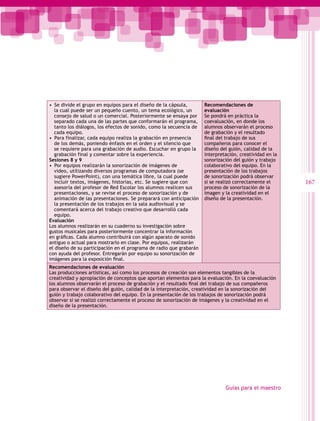 •  Se divide el grupo en equipos para el diseño de la cápsula,       Recomendaciones de
   la cual puede ser un pequeño cuento, un tema ecológico, un        evaluación
   consejo de salud o un comercial. Posteriormente se ensaya por     Se pondrá en práctica la
   separado cada una de las partes que conformarán el programa,      coevaluación, en donde los
   tanto los diálogos, los efectos de sonido, como la secuencia de   alumnos observarán el proceso
   cada equipo.                                                      de grabación y el resultado
•  Para finalizar, cada equipo realiza la grabación en presencia     final del trabajo de sus
   de los demás, poniendo énfasis en el orden y el silencio que      compañeros para conocer el
   se requiere para una grabación de audio. Escuchar en grupo la     diseño del guión, calidad de la
   grabación final y comentar sobre la experiencia.                  interpretación, creatividad en la
Sesiones 8 y 9                                                       sonorización del guión y trabajo
•  Por equipos realizarán la sonorización de imágenes de             colaborativo del equipo. En la
   video, utilizando diversos programas de computadora (se           presentación de los trabajos
   sugiere PowerPoint), con una temática libre, la cual puede        de sonorización podrá observar
   incluir textos, imágenes, historias, etc. Se sugiere que con      si se realizó correctamente el      167
   asesoría del profesor de Red Escolar los alumnos realicen sus     proceso de sonorización de la
   presentaciones, y se revise el proceso de sonorización y de       imagen y la creatividad en el
   animación de las presentaciones. Se preparará con anticipación    diseño de la presentación.
   la presentación de los trabajos en la sala audiovisual y se
   comentará acerca del trabajo creativo que desarrolló cada
   equipo.
Evaluación
Los alumnos realizarán en su cuaderno su investigación sobre
gustos musicales para posteriormente concentrar la información
en gráficas. Cada alumno contribuirá con algún aparato de sonido
antiguo o actual para mostrarlo en clase. Por equipos, realizarán
el diseño de su participación en el programa de radio que grabarán
con ayuda del profesor. Entregarán por equipo su sonorización de
imágenes para la exposición final.
Recomendaciones de evaluación
Las producciones artísticas, así como los procesos de creación son elementos tangibles de la
creatividad y apropiación de conceptos que aportan elementos para la evaluación. En la coevaluación
los alumnos observarán el proceso de grabación y el resultado final del trabajo de sus compañeros
para observar el diseño del guión, calidad de la interpretación, creatividad en la sonorización del
guión y trabajo colaborativo del equipo. En la presentación de los trabajos de sonorización podrá
observar si se realizó correctamente el proceso de sonorización de imágenes y la creatividad en el
diseño de la presentación.




                                                                              Guías para el maestro
 