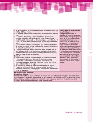 •  Se les pide hagan las mismas expresiones, pero exagerando 50%,      Planificación: El desarrollo de
   100% y 1000 por ciento.                                             las actividades
•  Se repite el ejercicio con las mismas u otras consignas, pero sin   El calentamiento tiene la
   voz.                                                                finalidad de crear un estado de
•  Se repite la dinámica y a la señal de “alto” quedan cual            disposición al trabajo en grupo a
   estatuas. Después cada uno elige una situación y la repite          partir de un proceso individual.
   modificando la intensidad. Se detiene en pose a la indicación de    Es importante establecerlo
   “alto”. Se invita a mirar a la mitad del grupo las poses de cada    como rutina de inicio de todas
   uno.                                                                las sesiones y es conveniente
•  El docente los induce a que imaginen que son fotos de hechos        hacer variantes y complicar
   de la vida cotidiana, ¿dónde imaginan que estaban al momento        paulatinamente las consignas en
   de la foto?, ¿qué hacían…?                                          cada sesión. En las actividades
•  El ejecutante puede modificar su pose según las ideas que le        de desarrollo es necesario llegar
   han dado pensando en lo que sucedería después. Una misma            a pequeños productos expresivos
   pose tiene distintas situaciones; el intérprete cambia de pose      para ser observados y no perder     169
   según la situación que le proponen.                                 la ocasión de hacer preguntas
Sesión 4                                                               que conecten la actividad con
•  A partir de la observación de imágenes de sucesos cotidianos        la vida cotidiana del alumno.
   ―entrega de un premio, robo, manifestación, vendedor                Es un espacio de observación y
   ambulante…― analizan las expresiones que hubiera. Se                reflexión acerca de los sucesos
   introduce la idea de “estampa” como una escena típica de lo         diarios.
   que puede suceder en un lugar.
•  Se pide que se organicen por grupos y reproduzcan la foto
   y sugieran el movimiento. Se trata de realizar pequeños
   momentos cotidianos. El tiempo para realizar cada movimiento
   es de 30 segundos.
Recomendaciones didácticas
El papel del docente
Realizar actividades en grupo con límite de tiempo crea una red de confianza; para ello es necesario
utilizar tiempos cortos para la realización de las consignas, con lo que se reduce el tiempo de juicios
y la atención se centra en resolver el problema, y una vez que el alumno se sienta cómodo con la
actividad, entonces es recomendable hacer observaciones.




                                                                                Guías para el maestro
 