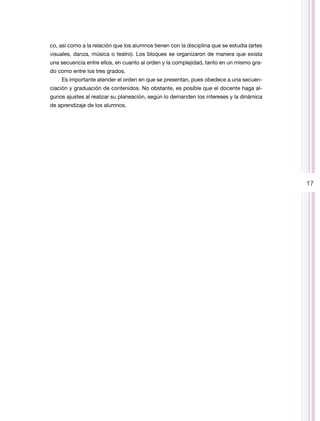 co, así como a la relación que los alumnos tienen con la disciplina que se estudia (artes
visuales, danza, música o teatro). Los bloques se organizaron de manera que exista
una secuencia entre ellos, en cuanto al orden y la complejidad, tanto en un mismo gra-
do como entre los tres grados.
    Es importante atender el orden en que se presentan, pues obedece a una secuen-
ciación y graduación de contenidos. No obstante, es posible que el docente haga al-
gunos ajustes al realizar su planeación, según lo demanden los intereses y la dinámica
de aprendizaje de los alumnos.




                                                                                            17
 