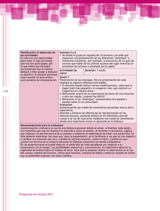 Planificación: El desarrollo de     Sesiones 5 y 6
      las actividades                     •  Se divide el grupo en equipos de 10 alumnos y se pide que
      El cierre es una oportunidad           organicen una presentación de las diferentes “estampas” o
      para notar el tipo de mirada           momentos cotidianos, por ejemplo, la estructura de un guía de
      que nos han participado, por           turistas que hable de los últimos sucesos del lugar mientras se
      lo que habrá que distinguir            presentan las escenas o estampas de la región.
      los momentos que el alumno
                                          Actividades de        Duración: 1 sesión
      destacó o bien ayudar a destacar
                                          cierre
      su objetivo. El docente participa
      como auxiliar en este primer        Sesión 7
      acercamiento de interpretación.     Presentación de las estampas. Para la presentación de cada
                                          estampa se sugieren distintas actividades:
                                          1  El docente puede indicar ciertas modificaciones, como que lo
                                             hagan todo más pequeño o lo exageren más, que realicen un
170                                          fragmento en cámara lenta…
                                          2  Reflexionar acerca de su experiencia de pasar de una situación
                                             a otra tan rápido: ¿cuándo fue difícil?
                                          3  Reflexione si las “estampas” representadas han pasado o
                                             pueden pasar en su comunidad.
                                          Evaluación
                                          Autoevaluación por medio de comentarios personales acerca de la
                                          experiencia.
                                          Describa y enfatice las diferencias de representación en las
                                          distintas escenas, poniendo énfasis en los diferentes usos del
                                          cuerpo y la voz de cada actor mediante una ronda de comentarios,
                                          donde será importante incluir lo apuntado en la bitácora.
      Recomendaciones para la evaluación
      Autoevaluación: promueva el uso de una bitácora personal donde se anote, al finalizar cada sesión,  
      los momentos que más les llamaron la atención y cómo se sentían. Al terminar la secuencia, sugiera
      que redacten un párrafo acerca de su proceso y enfaticen la importancia de hacer una autocrítica. En
      ésta deberán mencionar las cosas que, para la presentación, se le facilitaron y las que no con respecto
      a cambiar una situación por otra: ¿cambió de actitud corporal?, ¿cómo lo hizo?, ¿cambió su voz?,
      ¿cómo? Los escritos de su bitácora personal no deberán conocerlos los demás compañeros.
      En las presentaciones se puede observar el desarrollo de cada estudiante con respecto a su
      compromiso con el equipo, sus posibilidades expresivas y comunicativas. Es importante observar su
      capacidad de análisis sobre el trabajo de otros. Para ello se propone centrar la observación en el uso
      del cuerpo: manera de moverse, ritmos para hacerlos, maneras de hablar y detectar estados de ánimo
      que se pretenden expresar con estos cambios.




      Programas de estudio 2011
 