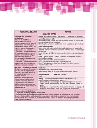 ASIGNATURA DE ARTES                                                 TEATRO
                                         SEGUNDO GRADO
Planificación: Intención           Bloque III Caracterización y teatralidad    Duración: 12 sesiones
pedagógica
                                   Aprendizajes esperados
A través de modificar su
                                   Reconoce algunas formas de caracterización usadas en teatro (eje
estructura corporal con
                                   contextualización, apreciación).
elementos externos, el alumno
                                   Identifica las funciones del director en el teatro (eje apreciación).
reconoce las relaciones que
puede tener con los otros y los    Recursos materiales
matices que en ellas existen,      Salón despejado y cerrado; imágenes de contexto de la comedia
según asuma una postura.           del arte, bitácora personal, vestuario, utilería; visita a un montaje
Experimenta diferentes formas      profesional.
de participación en un suceso      Edward Wright (1982), Para comprender el teatro actual, México,
creativo al introducir la figura   FCE.                                                                    171
del director y valora las          Edgar Ceballos (comp.) (1999), Principios de dirección escénica,
diferentes actividades en una      México, Escenología.
acción colectiva.                  http://gentedeteatro.es/escenari.htm
Experimenta diferentes caminos     http://es.wikipedia.org/wiki/Comedia_del_arte
para obtener un resultado, en      http://isaiasgarde.myfil.es/get_file?path=/fo-dar-o-muerte-
este caso la caracterización.      accidental-de-u.pdf
Nociones y procesos formativos     Productos
El alumno reconoce elementos       Representación “Caracterizaciones”.
que dan vida a un personaje.       Reporte de trabajo de director, bitácora personal, reseña.
Identifica el trabajo actoral y
el trabajo de dirección en el      Actividades de         Duración: 1 sesión
proceso escénico.                  inicio
Reconoce el uso de algunos
elementos del teatro, como         Sesión 1. Actividad de calentamiento que se repite con
utilería, vestuario, máscaras.     modificaciones en las distintas sesiones.
Los elementos de contexto y        •  Se les pide que caminen por el espacio imaginando que son
las formas de relacionarse son        ciegos, cojos, embarazadas, son una Miss Universo, tienen 80
importantes en el desarrollo de       años.
esta secuencia.                    •  Se disponen por parejas A y B. Hacen movimiento en espejo, el
                                      espejo se deforma y B tiene que exagerar el movimiento.
Recomendaciones didácticas
El papel del alumno y el papel del docente
En este bloque el alumno experimenta diferentes roles y maneras de relacionarse, por lo que el
docente distinguirá las actitudes de los personajes y lo tratará de relacionar con momentos o
circunstancias de su entorno. El alumno reflexionará acerca de la forma de participación en la
creación de una escena.




                                                                                Guías para el maestro
 