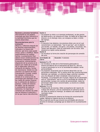 Nociones y procesos formativos        Sesión 6
Histriomanía es una palabra           •  Se propone la visita a un montaje profesional, se dan pautas
inventada que hace referencia a          de observación y se comenta en clase. Se habla de la figura del
la habilidad histriónica que los         director en el montaje visto y se compara su labor a través
actores desarrollan.                     del tiempo.
                                      Sesión 7
Recomendaciones para la
                                      •  El docente trae objetos y los alumnos elijen uno con el cual
evaluación
                                         caracterizan a un personaje; “soy lo que soy”, por el objeto:
Observe y reflexione después de
                                         una escoba, un vestido, una gorra, una pistola, una pluma, etc.
las distintas improvisaciones,
                                         Tienen que descubrir cómo se relacionan con los otros. Esta
indicadas a la manera del
                                         dinámica se repite varias sesiones.
director, qué otras cosas puede
                                      Sesión 8
incluir, quitar o modificar. Valore
                                      •  Se introduce la forma de creación de personajes de comedia
explícitamente los cambios
                                         del arte.
hechos. La presentación final
deberá incluir sintéticamente los     Actividades de      Duración: 4 sesiones                             173
elementos trabajados durante          cierre
la secuencia; caracterización,
                                      Sesiones 9 y 10
disposición de los actores en el
                                      •  Se introduce la idea de la histriomanía platicando la
espacio por medio de la mirada
                                         historia de Muerte de un anarquista de Darío Fo, obra en
de un espectador (director),
                                         la que el personaje se ve en la necesidad de adoptar varias
utilización de objetos, formas
                                         personalidades.
de relacionarse. Señale los más
                                      •  Se proponen situaciones que el alumno desarrolla con los
notorios o la ausencia de ellos.
                                         personajes trabajados. Por lo menos serán dos caracterizaciones
Coevaluación: el grupo evalúa
                                         distintas, por ejemplo, un enfermo llega a solicitar consulta;
los trabajos enfocando la
                                         una cita después de haber entablado comunicación por
mirada en la construcción de
                                         Facebook, o el propuesto por el grupo. Alguno de los personajes
personajes para distinguir si fue
                                         será el “histriómano” que se ve en la necesidad de cambiar de
por medio de cambio corporal,
                                         personalidad. Aunque uno cambia de personalidad, todos los
por la utilización de objetos o
                                         personajes deben estar caracterizados. La escena es cuidada
postizos, cambio de maneras
                                         por un director.
de hablar; uso de vestuario
                                      Sesiones 11 y 12
o combinación de todos los
                                      •  Presentación de escenas. Debe acompañarse del reporte de
elementos. Es importante
                                         trabajo del director y de los comentarios en plenaria acerca
comenzar por rescatar las cosas
                                         de cómo se realizó el montaje. Se elabora una reseña de los
que les llamaron la atención y
                                         montajes vistos.
en las que fueron más efectivos.
                                      Evaluación
                                      Durante la presentación observe las formas de caracterización
                                      usadas. Retome el reporte escrito en la bitácora.
                                      Pida un párrafo escrito que enuncie las actividades del director
                                      durante el montaje y proponga que se observen en la presentación
                                      final.




                                                                                 Guías para el maestro
 