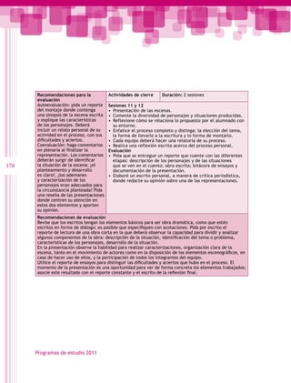 Recomendaciones para la             Actividades de cierre    Duración: 2 sesiones
      evaluación
      Autoevaluación: pida un reporte     Sesiones 11 y 12
      del montaje donde contenga          •  Presentación de las escenas.
      una sinopsis de la escena escrita   •  Comente la diversidad de personajes y situaciones producidas.
      y explique las características      •  Reflexione cómo se relaciona lo propuesto por el alumnado con
      de los personajes. Deberá              su entorno.
      incluir un relato personal de su    •  Enfatice el proceso completo y distinga: la elección del tema,
      actividad en el proceso, con sus       la forma de llevarlo a la escritura y lo forma de montarlo.
      dificultades y aciertos.            •  Cada equipo deberá hacer una relatoría de su proceso.
      Coevaluación: haga comentarios      •  Realice una reflexión escrita acerca del proceso personal.
      en plenaria al finalizar la         Evaluación
      representación. Los comentarios     •  Pida que se entregue un reporte que cuente con las diferentes
      deberán surgir de identificar          etapas: descripción de los personajes y de las situaciones
176   la situación de la escena: ¿el         que se ven en el cuento; obra escrita; bitácora de ensayos y
      planteamiento y desarrollo             documentación de la presentación.
      es claro?, ¿los ademanes            •  Elaboré un escrito personal, a manera de crítica periodística,
      y caracterización de los               donde redacte su opinión sobre una de las representaciones.
      personajes eran adecuados para
      la circunstancia planteada? Pida
      una reseña de las presentaciones
      donde centren su atención en
      estos dos elementos y aporten
      su opinión.
      Recomendaciones de evaluación
      Revise que los escritos tengan los elementos básicos para ser obra dramática, como que estén
      escritos en forma de diálogo; es posible que especifiquen con acotaciones. Pida por escrito el
      reporte de lectura de una obra corta en la que deberá observar la capacidad para dividir y analizar
      algunos componentes de la obra: descripción de la situación, identificación del tema o problema,
      características de los personajes, desarrollo de la situación.
      En la presentación observe la habilidad para realizar caracterizaciones, organización clara de la
      escena, tanto en el movimiento de actores como en la disposición de los elementos escenográficos, en
      caso de hacer uso de ellos, y la participación de todos los integrantes del equipo.
      Utilice el reporte de ensayos para distinguir las dificultades y aciertos que hubo en el proceso. El
      momento de la presentación es una oportunidad para ver de forma concreta los elementos trabajados;
      asocie este resultado con el reporte constante y el escrito de la reflexión final.




      Programas de estudio 2011
 