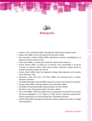 Bibliografía




•	 Coleman, Jhon y Leo Hendry (2003), Psicología de la adolescencia, Madrid, Morata.               177
•	 Dewey, John (2008), El arte como experiencia, Barcelona, Paidós
•	 Díaz, Maravillas y Andrea Giráldez (2007), Aportaciones teóricas y metodológicas a la
   educación musical, Barcelona, Graó.
•	 Eisner, Elliot (2002), La escuela que necesitamos, Buenos Aires, Amorrortu.
•	 Greene, Maxine (1994), “La pasión por la reflexión: artes, humanidades y la vida de
   la mente”, en Maclure, Stuart y Peter Davies (comps.), Aprender a pensar, pensar en
   aprender, Barcelona, Gedisa, pp. 103-116.
•	 Greene, Maxine (2005), Liberar la imaginación. Ensayos sobre educación, arte y cambio
   social, Barcelona, Graó.
•	 Hargreaves, Andy, Lorna Earl y Jim Ryan (2000), Una educación para el cambio,
   Barcelona, Octaedro.
•	 Hernández Hernández, Fernando (2000), Educación y cultura visual, Barcelona, Octaedro.
•	 Parsons, Michel (2002), Cómo entendemos el arte. Barcelona, Paidós.
•	 SEP (2009), Plan de Estudios 2009. Educación básica. Primaria, México.
•	 SEP (2011), Artes. Programa de estudio. Secundaria, México.
•	 Serra, Silvia (2006), “Infancias y adolescencias: la pregunta por la educación en los límites
   del discurso pedagógico”, en G. Frigeiro y G. Diker (coord.), Infancias y adolescencias.
   Teorías y experiencias en el borde, Buenos Aires, Novedades Educativas.
•	 Shaffer, David (2007), Psicología del desarrollo: infancia y adolescencia, México, Cengage
   Learning Editores.




                                                                        Guías para el maestro
 