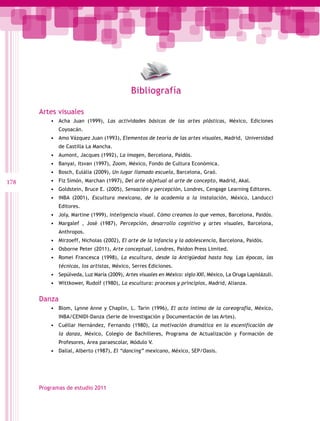Bibliografía

      Artes visuales
          •	 Acha Juan (1999), Las actividades básicas de las artes plásticas, México, Ediciones
              Coyoacán.
          •	 Amo Vázquez Juan (1993), Elementos de teoría de las artes visuales, Madrid, Universidad
              de Castilla La Mancha.
          •	 Aumont, Jacques (1992), La imagen, Bercelona, Paidós.
          •	 Banyai, Itsvan (1997), Zoom, México, Fondo de Cultura Económica.
          •	 Bosch, Eulália (2009), Un lugar llamado escuela, Barcelona, Graó.
178       •	 Fiz Simón, Marchan (1997), Del arte objetual al arte de concepto, Madrid, Akal.
          •	 Goldstein, Bruce E. (2005), Sensación y percepción, Londres, Cengage Learning Editores.
          •	 INBA (2001), Escultura mexicana, de la academia a la instalación, México, Landucci
              Editores.
          •	 Joly, Martine (1999), Inteligencia visual. Cómo creamos lo que vemos, Barcelona, Paidós.
          •	 Margalef , José (1987), Percepción, desarrollo cognitivo y artes visuales, Barcelona,
              Anthropos.
          •	 Mirzoeff, Nicholas (2002), El arte de la infancia y la adolescencia, Barcelona, Paidós.
          •	 Osborne Peter (2011), Arte conceptual, Londres, Paidon Press Limited.
          •	 Romei Francesca (1998), La escultura, desde la Antigüedad hasta hoy. Las épocas, las
              técnicas, los artistas, México, Serres Ediciones.
          •	 Sepúlveda, Luz María (2009), Artes visuales en México: siglo XXI, México, La Oruga Lapislázuli.
          •	 Wittkower, Rudolf (1980), La escultura: procesos y principios, Madrid, Alianza.


      Danza
          •	 Blom, Lynne Anne y Chaplin, L. Tarin (1996), El acto íntimo de la coreografía, México,
              INBA/CENIDI-Danza (Serie de Investigación y Documentación de las Artes).
          •	 Cuéllar Hernández, Fernando (1980), La motivación dramática en la escenificación de
              la danza, México, Colegio de Bachilleres, Programa de Actualización y Formación de
              Profesores, Área paraescolar, Módulo V.
          •	 Dallal, Alberto (1987), El “dancing” mexicano, México, SEP/Oasis.




      Programas de estudio 2011
 