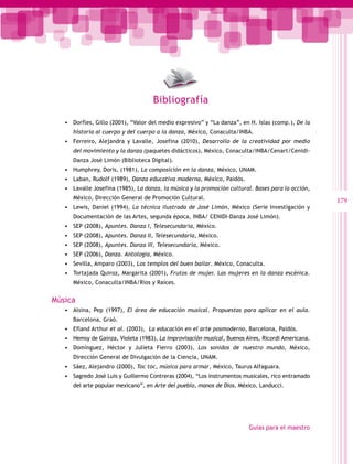 Bibliografía

   •	 Dorfles, Gillo (2001), “Valor del medio expresivo” y “La danza”, en H. Islas (comp.), De la
      historia al cuerpo y del cuerpo a la danza, México, Conaculta/INBA.
   •	 Ferreiro, Alejandra y Lavalle, Josefina (2010), Desarrollo de la creatividad por medio
      del movimiento y la danza (paquetes didácticos), México, Conaculta/INBA/Cenart/Cenidi-
      Danza José Limón (Biblioteca Digital).
   •	 Humphrey, Doris, (1981), La composición en la danza, México, UNAM.
   •	 Laban, Rudolf (1989), Danza educativa moderna, México, Paidós.
   •	 Lavalle Josefina (1985), La danza, la música y la promoción cultural. Bases para la acción,
      México, Dirección General de Promoción Cultural.
                                                                                                    179
   •	 Lewis, Daniel (1994), La técnica ilustrada de José Limón, México (Serie Investigación y
      Documentación de las Artes, segunda época, INBA/ CENIDI-Danza José Limón).
   •	 SEP (2008), Apuntes. Danza I, Telesecundaria, México.
   •	 SEP (2008), Apuntes. Danza II, Telesecundaria, México.
   •	 SEP (2008), Apuntes. Danza III, Telesecundaria, México.
   •	 SEP (2006), Danza. Antología, México.
   •	 Sevilla, Amparo (2003), Los templos del buen bailar. México, Conaculta.
   •	 Tortajada Quiroz, Margarita (2001), Frutos de mujer. Las mujeres en la danza escénica.
      México, Conaculta/INBA/Ríos y Raíces.


Música
   •	 Alsina, Pep (1997), El área de educación musical. Propuestas para aplicar en el aula.
      Barcelona, Graó.
   •	 Efland Arthur et al. (2003), La educación en el arte posmoderno, Barcelona, Paidós.
   •	 Hemsy de Gainza, Violeta (1983), La improvisación musical, Buenos Aires, Ricordi Americana.
   •	 Domínguez, Héctor y Julieta Fierro (2003), Los sonidos de nuestro mundo, México,
      Dirección General de Divulgación de la Ciencia, UNAM.
   •	 Sáez, Alejandro (2000), Toc toc, música para armar, México, Taurus Alfaguara.
   •	 Sagredo José Luis y Guillermo Contreras (2004), “Los instrumentos musicales, rico entramado
      del arte popular mexicano”, en Arte del pueblo, manos de Dios, México, Landucci.




                                                                         Guías para el maestro
 