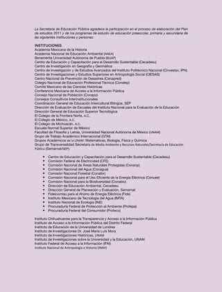 La Secretaría de Educación Pública agradece la participación en el proceso de elaboración del Plan
de estudios 2011 y de los programas de estudio de educación preescolar, primaria y secundaria de
las siguientes instituciones y personas:

Instituciones
Academia Mexicana de la Historia
Academia Nacional de Educación Ambiental (ANEA)
Benemérita Universidad Autónoma de Puebla (BUAP)
Centro de Educación y Capacitación para el Desarrollo Sustentable (Cecadesu)
Centro de Investigación en Geografía y Geomática
Centro de Investigación y de Estudios Avanzados del Instituto Politécnico Nacional (Cinvestav, IPN)
Centro de Investigaciones y Estudios Superiores en Antropología Social (CIESAS)
Centro Nacional de Prevención de Desastres (Cenapred)
Colegio Nacional de Educación Profesional Técnica (Conalep)
Comité Mexicano de las Ciencias Históricas
Conferencia Mexicana de Acceso a la Información Pública
Consejo Nacional de Población (Conapo)
Consejos Consultivos Interinstitucionales
Coordinación General de Educación Intercultural Bilingüe, SEP
Dirección de Evaluación de Escuelas del Instituto Nacional para la Evaluación de la Educación
Dirección General de Educación Superior Tecnológica
El Colegio de la Frontera Norte, A.C.
El Colegio de México, A.C.
El Colegio de Michoacán, A.C.
Escuela Normal Superior de México
Facultad de Filosofía y Letras, Universidad Nacional Autónoma de México (UNAM)
Grupo de Trabajo Académico Internacional (GTAI)
Grupos Académicos de la UNAM: Matemáticas, Biología, Física y Química
Grupo de Transversalidad Secretaría de Medio Ambiente y Recursos Naturales/Secretaría de Educación
Pública (Semarnat/SEP):

     •	   Centro de Educación y Capacitación para el Desarrollo Sustentable (Cecadesu)
     •	   Comisión Federal de Electricidad (CFE)
     •	   Comisión Nacional de Áreas Naturales Protegidas (Conanp)
     •	   Comisión Nacional del Agua (Conagua)
     •	   Comisión Nacional Forestal (Conafor)
     •	   Comisión Nacional para el Uso Eficiente de la Energía Eléctrica (Conuee)
     •	   Comisión Nacional para la Biodiversidad (Conabio)
     •	   Dirección de Educación Ambiental, Cecadesu
     •	   Dirección General de Planeación y Evaluación, Semarnat
     •	   Fideicomiso para el Ahorro de Energía Eléctrica (Fide)
     •	   Instituto Mexicano de Tecnología del Agua (IMTA)
     •	   Instituto Nacional de Ecología (INE)
     •	   Procuraduría Federal de Protección al Ambiente (Profepa)
     •	   Procuraduría Federal del Consumidor (Profeco)

Instituto Chihuahuense para la Transparencia y Acceso a la Información Pública
Instituto de Acceso a la Información Pública del Distrito Federal
Instituto de Educación de la Universidad de Londres
Instituto de Investigaciones Dr. José María Luis Mora
Instituto de Investigaciones Históricas, UNAM
Instituto de Investigaciones sobre la Universidad y la Educación, UNAM
Instituto Federal de Acceso a la Información (IFAI)
Instituto Nacional de Antropología e Historia (INAH)
 