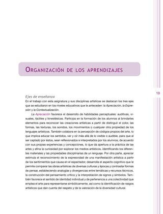 O rganización                     de los aprendizajes



                                                                                             19
Ejes de enseñanza
En el trabajo con esta asignatura y sus disciplinas artísticas se destacan los tres ejes
que se estudiaron en los niveles educativos que le anteceden: la Apreciación, la Expre-
sión y la Contextualización.
    La Apreciación favorece el desarrollo de habilidades perceptuales: auditivas, vi-
suales, táctiles y kinestésicas. Participa en la formación de los alumnos al brindarles
elementos para reconocer las creaciones artísticas a partir de distinguir el color, las
formas, las texturas, los sonidos, los movimientos o cualquier otra propiedad de los
lenguajes artísticos. También colabora en la percepción de códigos propios del arte, lo
que implica educar los sentidos, ver y oír más allá de lo visible o audible, para que al
ser captado por éstos, sean reflexionados e interpretados por los alumnos, de acuerdo
con sus propias experiencias y concepciones, lo que da apertura a la práctica de las
artes y afina la curiosidad por explorar los medios artísticos, identificando los diferen-
tes materiales y las propiedades disciplinarias de un lenguaje. Por otra parte, apreciar
estimula el reconocimiento de la expresividad de una manifestación artística a partir
de los sentimientos que causa en el espectador, desarrolla el aspecto cognitivo que le
permite comparar las obras artísticas de diversas culturas y épocas y contrastar formas
de pensar, estableciendo analogías y divergencias entre temáticas y recursos técnicos,
la construcción del pensamiento crítico y la interpretación de signos y símbolos. Tam-
bién favorece el sentido de identidad individual y de pertenencia a una colectividad que
emplea el arte para representarse simbólicamente, así como la identificación de rasgos
artísticos que dan cuenta del respeto y de la valoración de la diversidad cultural.
 