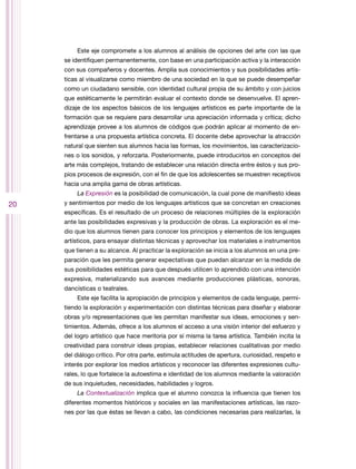 Este eje compromete a los alumnos al análisis de opciones del arte con las que
     se identifiquen permanentemente, con base en una participación activa y la interacción
     con sus compañeros y docentes. Amplía sus conocimientos y sus posibilidades artís-
     ticas al visualizarse como miembro de una sociedad en la que se puede desempeñar
     como un ciudadano sensible, con identidad cultural propia de su ámbito y con juicios
     que estéticamente le permitirán evaluar el contexto donde se desenvuelve. El apren-
     dizaje de los aspectos básicos de los lenguajes artísticos es parte importante de la
     formación que se requiere para desarrollar una apreciación informada y crítica; dicho
     aprendizaje provee a los alumnos de códigos que podrán aplicar al momento de en-
     frentarse a una propuesta artística concreta. El docente debe aprovechar la atracción
     natural que sienten sus alumnos hacia las formas, los movimientos, las caracterizacio-
     nes o los sonidos, y reforzarla. Posteriormente, puede introducirlos en conceptos del
     arte más complejos, tratando de establecer una relación directa entre éstos y sus pro-
     pios procesos de expresión, con el fin de que los adolescentes se muestren receptivos
     hacia una amplia gama de obras artísticas.
         La Expresión es la posibilidad de comunicación, la cual pone de manifiesto ideas
20   y sentimientos por medio de los lenguajes artísticos que se concretan en creaciones
     específicas. Es el resultado de un proceso de relaciones múltiples de la exploración
     ante las posibilidades expresivas y la producción de obras. La exploración es el me-
     dio que los alumnos tienen para conocer los principios y elementos de los lenguajes
     artísticos, para ensayar distintas técnicas y aprovechar los materiales e instrumentos
     que tienen a su alcance. Al practicar la exploración se inicia a los alumnos en una pre-
     paración que les permita generar expectativas que puedan alcanzar en la medida de
     sus posibilidades estéticas para que después utilicen lo aprendido con una intención
     expresiva, materializando sus avances mediante producciones plásticas, sonoras,
     dancísticas o teatrales.
         Este eje facilita la apropiación de principios y elementos de cada lenguaje, permi-
     tiendo la exploración y experimentación con distintas técnicas para diseñar y elaborar
     obras y/o representaciones que les permitan manifestar sus ideas, emociones y sen-
     timientos. Además, ofrece a los alumnos el acceso a una visión interior del esfuerzo y
     del logro artístico que hace meritoria por sí misma la tarea artística. También incita la
     creatividad para construir ideas propias, establecer relaciones cualitativas por medio
     del diálogo crítico. Por otra parte, estimula actitudes de apertura, curiosidad, respeto e
     interés por explorar los medios artísticos y reconocer las diferentes expresiones cultu-
     rales, lo que fortalece la autoestima e identidad de los alumnos mediante la valoración
     de sus inquietudes, necesidades, habilidades y logros.
         La Contextualización implica que el alumno conozca la influencia que tienen los
     diferentes momentos históricos y sociales en las manifestaciones artísticas, las razo-
     nes por las que éstas se llevan a cabo, las condiciones necesarias para realizarlas, la
 