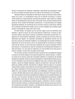 función e importancia de creadores, intérpretes y ejecutantes que participan en ellas,
así como el impacto que éstas ejercen de vuelta en los individuos y en la sociedad.
     También favorece la búsqueda de información acerca de diversos temas relacio-
nados con el arte y su interpretación crítica con la intención de producir un pensa-
miento autónomo, la argumentación razonada de opiniones, mayor apertura y respeto
frente a la diversidad de puntos de vista, la formación de la conciencia histórica de las
personas –de su sentido de identidad y pertenencia–, el reconocimiento de múltiples
expresiones artísticas, la comprensión de su momento cultural y social actual, además
de la valoración del patrimonio artístico como un bien ciudadano que muestra la gran
riqueza y diversidad de nuestro país y del mundo.
     En este sentido, se requiere que los alumnos hagan suyos los elementos para
entender y valorar la cultura, así como para apreciar el patrimonio y construir su pen-
samiento artístico; para lograr lo anterior, se proponen contenidos que permitan la in-
tegración de conocimientos, habilidades, valores y actitudes que el alumno tiene que
desarrollar para lograrlo. Si emprender actividades de apreciación permite que los
alumnos conozcan los elementos estéticos y los significados de las obras mediante la
exploración de su forma, técnica y tema, la contextualización los aproxima al carácter        21
social de las mismas. Al incluir este eje se pretende que el alumno adquiera criterios
para observar y comprender por qué han cambiado las manifestaciones artísticas a lo
largo del tiempo y en qué modo se relacionan con otros ámbitos de la vida (como la
ciencia, la religión, la economía o la política, entre otros).
     Por otro lado, permite a los alumnos tomar conciencia de la necesidad de respetar
y conservar las obras artísticas como parte del patrimonio cultural colectivo, y reflexio-
nar acerca de la riqueza cultural de la sociedad mediante la comparación de diversas
experiencias artísticas, donde el docente especialista en cada disciplina artística se asu-
me como facilitador que promueve la investigación para crear y producir obras propias,
analizar y valorar los trabajos realizados, observar sus alcances y reconocer las dificul-
tades que pudieran enfrentar, favoreciendo la reflexión sobre los logros en el proceso,
coadyuvando a ampliar y profundizar los conocimientos específicos de la disciplina a tra-
tar y seguir impulsando a los alumnos para que continúen su acercamiento al arte como
hábito en su vida cotidiana, donde favorezcan sus habilidades y reafirmen sus aptitudes
y valores. También debe procurar abrir espacios para la discusión informada acerca del
arte, donde puedan incluirse las manifestaciones estéticas que son significativas para los
alumnos, como la música y los bailes de moda, las representaciones escénicas, el grafiti
y las artesanías, entre otras, de modo que sirvan de plataforma o enlace para conocer y
comprender otras manifestaciones artísticas lejanas o diferentes al entorno inmediato.
Será conveniente mantener una actitud de apertura dentro del aula, que incluya las diver-
sas concepciones de belleza, intereses y manifestaciones artísticas de los alumnos y de
las culturas y grupos que conforman nuestro país.
 