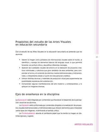 Propósitos del estudio de las Artes Visuales
en educación secundaria

Con el estudio de las Artes Visuales en la educación secundaria se pretende que los
alumnos:
                                                                                                25
    •	 Valoren la imagen como portadora de informaciones visuales sobre el mundo, al
        identificar y manejar los elementos básicos del lenguaje visual, lo que permitirá
        fomentar una actitud crítica y decodificar diferentes mensajes.
    •	 Aprecien las cualidades visuales del entorno en la realización de proyectos crea-
        tivos individuales y colectivos que giran alrededor de esos ambientes, para com-
        prender la forma y el contenido de distintos medios bidimensionales y tridimensio-
        nales, e interpretarlos desde un punto de vista personal y estético.
    •	 Utilicen distintas técnicas y materiales de producción visual para experimentar las
        posibilidades expresivas de la abstracción.
    •	 Comprendan algunas manifestaciones del arte moderno y contemporáneo, y lo
        apliquen en imágenes diversas.



Ejes de enseñanza en la disciplina

La Apreciación está integrada por contenidos que favorecen el desarrollo de la percep-
ción visual de los alumnos.
    La Expresión está conformada por contenidos dirigidos a la realización de proyec-
tos visuales bidimensionales y tridimensionales que ofrecen elementos para interpretar
varios tipos de imágenes, incentivando el sentido crítico.
    La Contextualización aborda el cambiante papel que ha tenido la imagen en dis-
tintas épocas y lugares.



                                                                               ARTES VISUALES
 