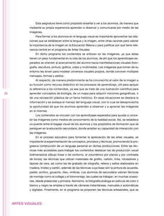 Esta asignatura tiene como propósito enseñar a ver a los alumnos, de manera que
             mediante su propia experiencia aprendan a observar y comunicarse por medio de las
             imágenes.
                 Para formar a los alumnos en el lenguaje visual es importante aprovechar las rela-
             ciones que se establecen entre la lengua y la imagen, entre otras razones para valorar
             la importancia de la imagen en la Educación Básica y para justificar por qué tiene rele-
             vancia central en el programa de Artes Visuales.
                 En dicho programa los contenidos se enfocan en las imágenes, ya que éstas
             tienen un peso fundamental en la vida de los alumnos, de ahí que los aprendizajes es-
             perados se orienten al acercamiento del alumno hacia manifestaciones visuales (foto-
             grafía, escultura, pintura, gráfica, video y multimedia). Las imágenes que toman de su
             entorno les sirven para modelar universos visuales propios, donde conviven múltiples
             mensajes, formas y estilos.
                 Al respecto, de manera predominante se ha circunscrito el valor de la imagen a
             su función como recurso didáctico en los procesos de aprendizaje, útil para apoyar
             la referencia a los contenidos, ya sea que se trate de una ilustración científica para
26           aprender conceptos de biología, de un mapa para adquirir nociones geográficas, o
             de una recreación plástica de un tema histórico. En esas situaciones se destaca la
             información y se soslaya el manejo del lenguaje visual, con lo cual se desaprovecha
             la oportunidad de que los alumnos aprendan a observar y a apreciar las imágenes
             en sí mismas.
                 Los contenidos se vinculan con los aprendizajes esperados para ayudar a conce-
             bir las imágenes como medios de conocimiento de la realidad social. Así, se establece
             un puente entre el bagaje visual de los alumnos y los propósitos de formación que se
             persiguen en la educación secundaria, donde amplían su capacidad de interacción con
             las imágenes.
                 En el proceso educativo para fomentar la apreciación de las artes visuales, es
             importante la experimentación de conceptos, procesos y técnicas, promoviendo la pro-
             gresiva construcción de un lenguaje personal en dichas producciones. Entre las téc-
             nicas más accesibles para trabajar los contenidos destacan las de producción visual
             bidimensional (dibujo lineal o de contorno, el volumétrico por planos y por contraste
             de tonos); las técnicas que utilizan materiales de grafito, carbón, tinta, rotuladores y
             lápices de cera, así como las de grabado de xilografía, relieve y sellos elaborados en
             madera, linóleo y cartón, además de las técnicas cuya base son la pintura de acuarela,
             pastel, acrílico, gouache, óleo, vinílicas. Los alumnos de secundaria valoran técnicas
             de montaje como el collage y el fotomontaje, las cuales se trabajan, en muchas ocasio-
             nes, desde preescolar y primaria. Asimismo, la fotografía análoga en película de color o
             blanco y negro se emplea a través de cámaras instantáneas, manuales o automáticas
             y digitales. Finalmente, en el programa se proponen las técnicas artesanales, que se



     ARTES VISUALES
 
