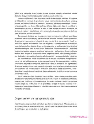 basan en el trabajo de lacas, vitrales, pintura, plumaria, mosaico de semillas, textiles
(batik, tie dye) y metalistería (repujado, calado o recorte en lámina).
     Como complemento a los propósitos de las Artes Visuales, también se propone
la utilización de técnicas de producción visual tridimensionales (esculturas aéreas y
móviles, así como con técnicas de tallado, modelado, vaciado y ensamblaje). Los ma-
teriales sugeridos van desde el barro al natural hasta el jabón, sin dejar de considerar el
policromado o bruñido, la plastilina, el yeso, la cera, el papel, el cartón, las varillas, las
láminas, la madera y los plásticos, entre otros. Además, pueden considerarse distintos
tipos de piedras de fácil adquisición.
     Es necesario destacar que el programa no contempla como meta del aprendizaje
el dominio de los conceptos y las técnicas de las Artes Visuales, sino la posibilidad
de generar un acercamiento reflexivo al vasto mundo de la comunicación visual, es-
tructurado a partir de diferentes tipos de imágenes. En cada grado de la educación
secundaria se definen algunas de sus funciones y usos, se analizan y ponen en práctica
distintas estrategias para la producción, apreciación y contextualización. Desde otra
perspectiva igual de relevante, se aborda la presencia y las funciones de los medios de
difusión de la imagen en la sociedad actual; los perfiles de las instituciones y profesio-          27
nes dedicadas a la creación, al estudio, a la divulgación y al resguardo de las imágenes.
     Se considera que todos los alumnos de la escuela secundaria –independiente-
mente de las habilidades que tengan para expresarse de manera gráfica– están en
condiciones de producir imágenes, apreciarlas y discutir acerca de sus significados,
de ahí que la selección de cada concepto y tema del programa haya tomado en cuenta
principalmente las necesidades de formación comunes a todos los alumnos, consi-
derando el conocimiento y manejo de diversos lenguajes simbólicos, entre los que se
encuentra el visual.
     Junto a este propósito formativo, los contenidos y aprendizajes esperados consi-
derados en el programa pretenden que los alumnos pongan en práctica sus intereses,
experiencias, intuiciones y gustos estéticos, de manera que su encuentro con las artes
visuales tenga una continuidad con lo aprendido a lo largo de su vida escolar y no re-
presente un aprendizaje aislado sino, más bien, se convierta en parte de su manera de
interpretar la realidad.




Organización de los aprendizajes

A continuación se presenta la estructura que tiene el programa de Artes Visuales pa-
ra los tres grados de este nivel educativo, y en el cuadro se pueden observar los temas
de los bloques que se estudian en cada grado.



                                                                                   ARTES VISUALES
 